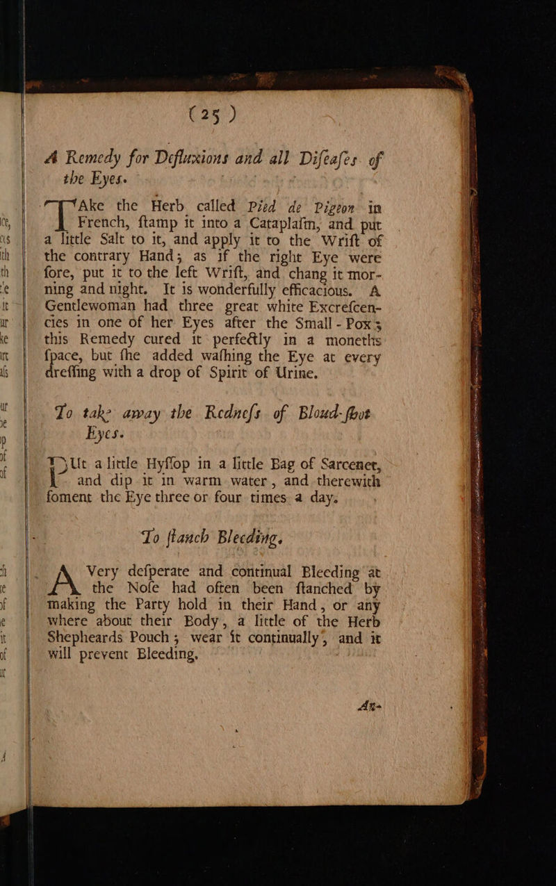                  (25 ) A Remedy for Defluxions and all Difeafes. of the Eyes. : Ake the Herb called Pied de Pigeon in beer ftamp it into a Cataplaiin, and. put a little Salt to it, and apply it to the Wrift of the contrary Hand; as if the right Eye were fore, put it to the left Wrift, and chang it mor- ning and night. It is wonderfully efficacious. A Gentlewoman had three great white Excrefcen- cies in one of her Eyes after the Small - Poxs this Remedy cured it perfe&amp;ly in a moneths {fpace, but fhe added wafhing the Eye at every dreffing with a drop of Spirit of Urine. To take away the Rednefs of Bloud-fhot Byes. i, alirtle Hyffop in a little Bag of Sarcenet, and dip it in warm. water, and therewith foment the Eye three or four times a day. To ftauch Bleeding. the Nofe had often been ftanched by Making the Party hold in their Hand, or any where about their Body, a little of the Herb Shepheards Pouch ; wear it continually’, and it will prevent Bleeding,            : = ee ee a, en Oh 2 aera ar oe ae ig apelin AS i a a RA ee a eT é j : 3 vai RES RRL AE