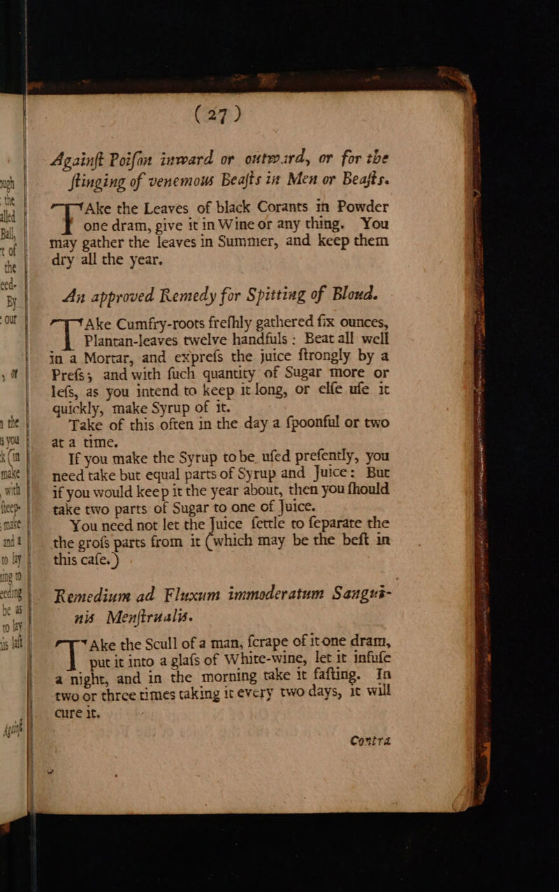 eS Wave > Bp i SS (27) Againft Poifan inward or outward, or for the ftinging of venemous Beajts i Men or Beafts. Ake the Leaves of black Corants in Powder one dram, give it in Wine or any thing. You may gather the leaves in Summer, and keep them dry all the year. An approved Remedy for Spitting of Blond. Ake Cumfry-roots frefhly gathered fix ounces, Plantan-leaves twelve handfuls : Beat all well in a Mortar, and exprefs the juice ftrongly by a Prefs; and with fuch quantity of Sugar more or lefS, as you intend to keep it long, or elfe ufe it quickly, make Syrup of it. Take of this often in the day a fpoonful or two at a time. If you make the Syrup tobe ufed prefently, you need take but equal parts of Syrup and Juice: Bur if you would keep it the year about, then you fhould take two parts of Sugar to one of Juice. You need not let the Juice fettle to feparate the the grofs parts from it (which may be the beft in this cafe. ) Remedium ad Fluxum immoderatum Sangré- nis Menjtrualu. Ake the Scull of a man, fcrape of itone dram, put it into a glafs of White-wine, let ir infufe a night, and in the morning take It fafting. In two or three times taking it every two days, it will cure It. Conir2