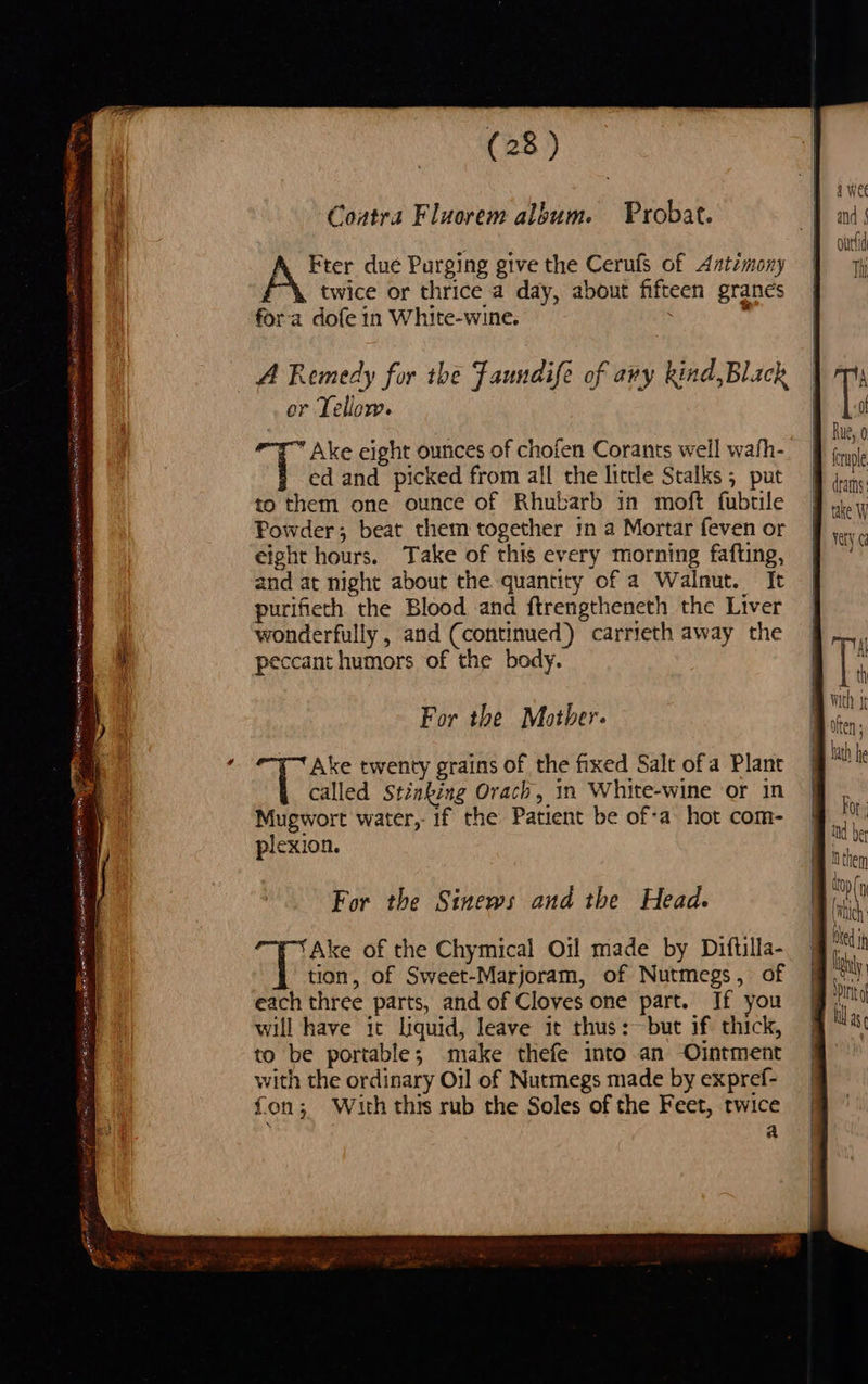 either vy ie eA PEE a ait BAY ire SE cree ced Pie e ween pa ee TO a TS eae: “ibe ‘ (28 ) Coatra Flaorem album. Probat. Fter due Purging give the Cerufs of Antimony twice or thrice a day, about fifteen granes fora dofe 1n White-wine. 7 A Remedy for the Faundife of avy kind,Black or Tellow. ae Ake eight ounces of chofen Corants well wath- ed and picked from all the little Stalks 5 put to them one ounce of Rhubarb in moft fubtile Powder; beat them together in a Mortar feven or eight hours. Take of this every morning fafting, and at night about the quantity of a Walnut. It purifieth the Blood and ftrengtheneth the Liver wonderfully , and (continued) carrieth away the peccant humors of the body. For the Motber. Ake twenty grains of the fixed Salt ofa Plant called Stinking Orach, in White-wine or in Mugwort water, if the Patient be of-a hot com- plexion. For the Sinews and the Head. oly Ake of the Chymical Oil made by Diflilla- tion, of Sweet-Marjoram, of Nutmegs, of each three parts, and of Cloves one part. If you will have it liquid, leave it thus: but if thick, to be portable; make thefe into an Ointment with the ordinary Oil of Nutmegs made by expref- fon; With this rub the Soles of the Feet, twice a dtarns: take W vety Al : th A them »(y ‘itch ed ih ! By ’ Pinto  
