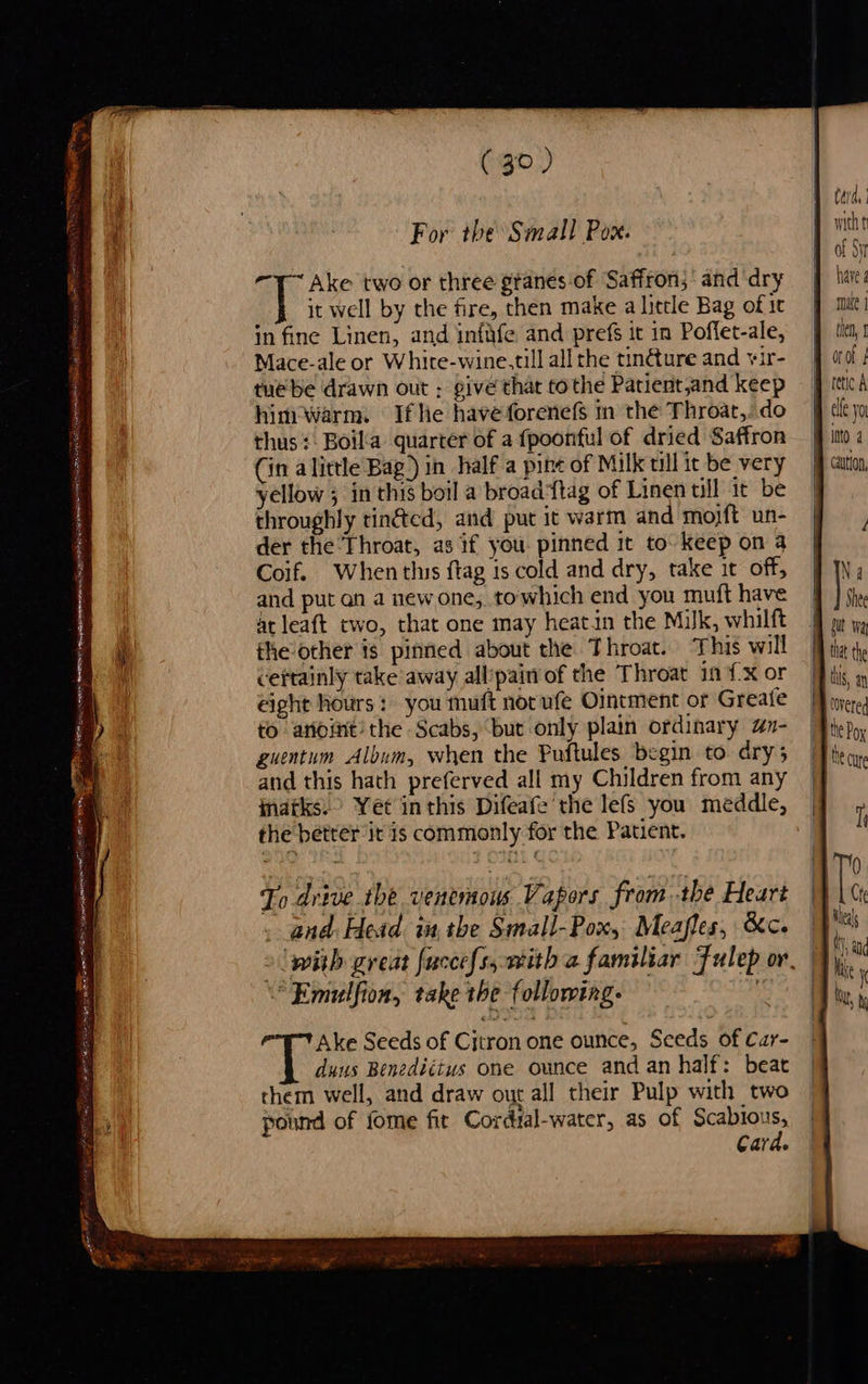 RCW eae : Tt ae — = fe % ~ fase ie ROOT OE EN GT aT (bers psy I . a = : + ad (30) For tbe Small Pox. -1~ Ake two or three gtanes of Saffron; and dry a: it well by the fire, then make a little Bag of 1c Mace-ale or Whire-wine,till all the tin@ure and ¥ir- tuebe drawn out ; givé that tothe Patient,and keep himiwarm. If he have forenefs in the Throat,. do thus +. Boila quarter of a fpoonful of dried Saffron (in alittle Bag) in half a pine of Milk till it be very yellow ; in this boil a broad*ftag of Linen tll it be throughly tin&amp;ed, and put it warm and moyft un- der the Throat, as if you pinned it to keep on 4 Coif. When this ftag is cold and dry, take it off, and put an a new one, towhich end you muft have at leaft two, that one may heatin the Milk, whilft the other is pinned about the Throat. This will certainly take away allpain of the Throat in {x or eight hours: you muft nor ufe Ointment or Greate to anoint’ the Scabs, bur only plain ordinary an- guentum Album, when the Puftules begin to dry; and this hath preferved all my Children from any indtks.> Yet inthis Difeafe the lefs you meddle, the better it is commonly for the Patient. To drive the venemous Vapors from the Heart and. Head iu. the Small-Pox, Meafles, &amp;c. *“Emulfion, take the following. Ake Seeds of Cjtron one ounce, Seeds of Car- duns Benediétus one ounce and an half: beat them well, and draw out all their Pulp with two pound of fome fit Cordial-water, as of oehoye Cara.   Caida with ti of Sy have g male | caytlon, Na Shee tt the Be cure Tr Ie Che ileas t and Ike i ty, \ 