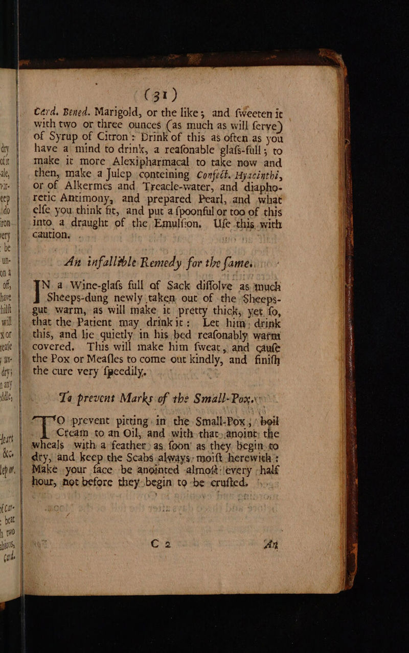                  ee         (31) Card. Bened. Marigold, or the like; and fweeten it with two or three ounces (as much as will ferye) of Syrup of Citron: Drink of this a often as you have a mind to drink, a reafonable glafs-full ; to make it more Alexipharmacal to take now and then, make a Julep conteining Confect. Hyzcinthi, or of Alkermes and Treacle-water, and diapho- retic Antimony, and prepared Pearl, and what elfe you, think fit, and put a {poonful or too of this into. a draught of the Emulfion, Ue ‘this, with caution. | Ai infallible Remedy for the fame. N. a. Wine-glafs full af Sack diffolve as much ] Sheeps-dung newly taken, out of the Sheeps- gut. warm, as will make it pretty thick, yet. fo, that the Patient may drinkit: Let him: drink this, and lie quietly in his bed reafonably warm covered, This will make him fweat, and caufe the Pox or Meafles to come out kindly, and finifh the cure very f{peedily. Ta prevent Marks of tbe Small-Pox..” O prevent pitting. in the Small-Pox ; ’ boil Cream to an Oil, and with that»anoint; the wheals with a feather» as foon’ as they begin.to dty, and keep the Scabs always, moift herewith : Make your face be anointed -almoit:/every -half hour, mot before they begin to -be crufted,      