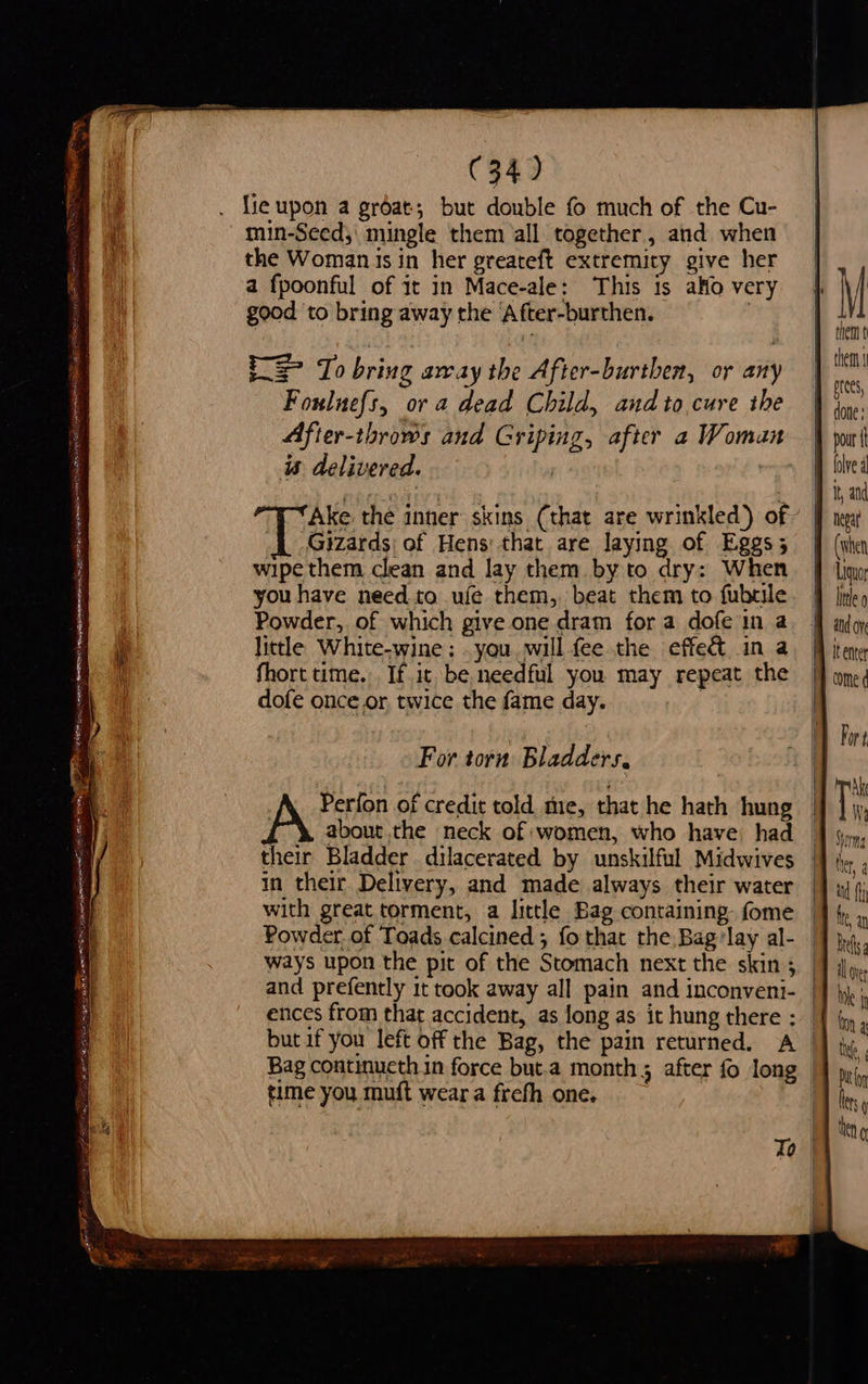 as ge WoO BS tata cp EES Ti SE f C34) fie upon a groat; but double fo much of the Cu- min-Seed;\ mingle them all together, and when the Woman isin her greateft extremity give her good to bring away the ‘After-burthen. Rae bring away the After-burthen, or any Fouluefs, or a dead Child, and to cure ihe After-throws and Griping, after a Woman is delivered. ) Ake the inner skins (that are wrinkled) of Gizards| of Hens that are laying of Eggs; wipe them clean and lay them. by to dry: When you have need to ufe them, beat them to fubtile Powder, of which give one dram for a dofe in a little White-wine; . you.will fee the effe& in a fhort time. If it be needful you may repeat the dofe once.or twice the fame day. For torn Bladders, Perfon of credit told me, that he hath hung their Bladder dilacerated by unskilful Midwives in their Delivery, and made always their water with great torment, a little Bag containing. fome and prefently it took away all pain and inconveni- time you muft wear a frefh one. them done : It, and nega Liquor bile 0 Pop ¢ Ak Wa yom \ [SS ty Se = =