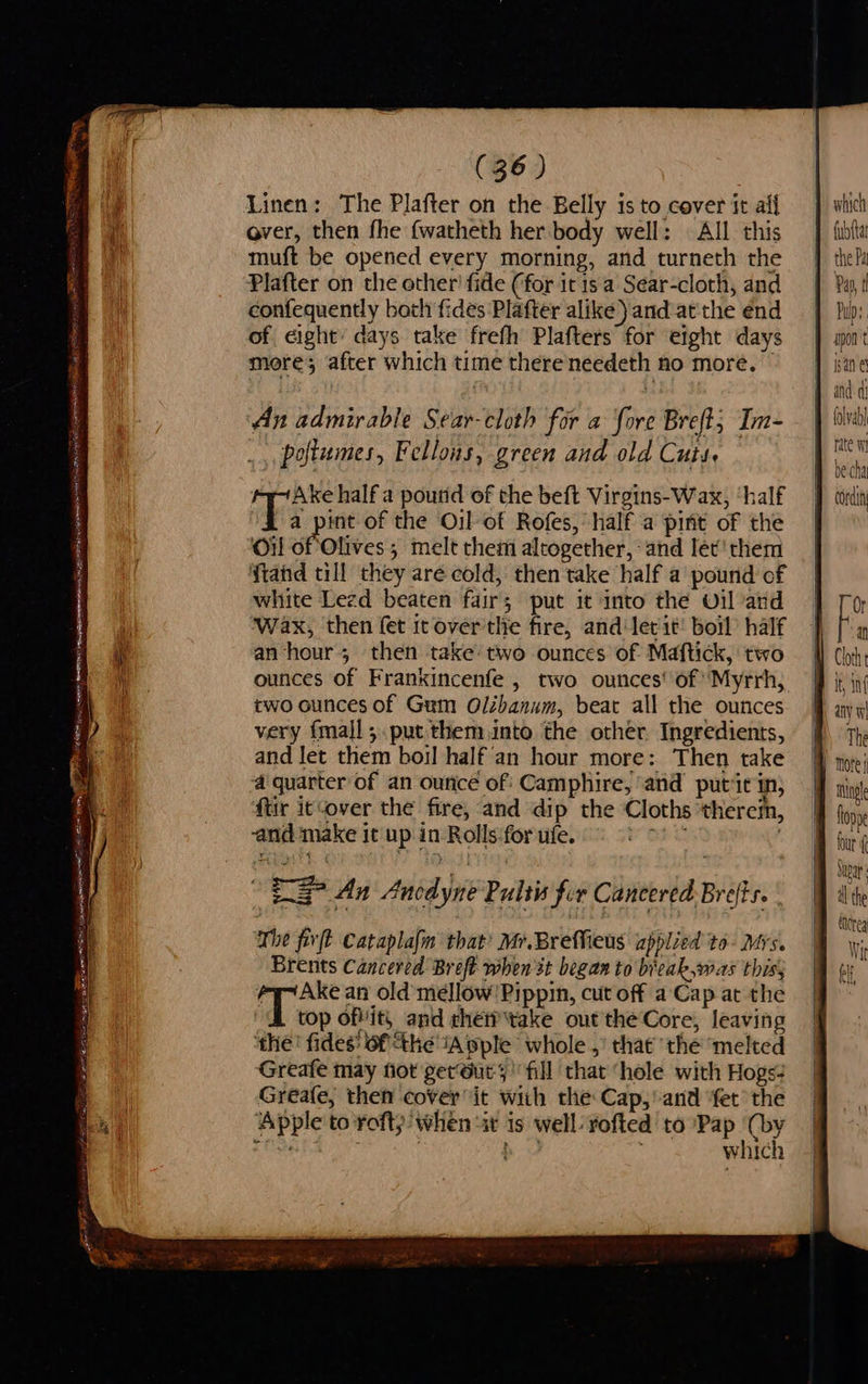 $s (36) Linen: The Plafter on the Belly is to cover it aif over, then fhe {watheth her body well: | All this muft be opened every morning, and turneth the Plafter on the other’ fide (for it is a Sear-cloth, and confequently both fides Plafter alike) and at the end of eight: days take frefh Plafters for eight days An admirable Sear-cloth for a fore Breft; Im- _, poftumes, Fellons, green and old Cuts. Ake half a poutid of the beft Virgins-Wax, ‘half a pint of the Oil of Rofes, half a pint of the ‘Oil of Olives; melt them altogether, and lét'them ftand till they are cold, then take half a pound of white Lezd beaten fair; put it into the Oil and Wax, then fet itover'tlie fire, and‘let it’ boil half an hour; then take two ounces of Maftick, two ounces of Frankincenfe , two ounces‘ of ‘Myrrh, two ounces of Gum Olibanum, beat all the ounces and let them boil half an hour more: Then take ‘a quarter of an ounce of Camphire, ‘and putit in, ftir it‘over the fire, and dip the Cloths ‘therem, and make it up. in Rolls:forufe. = <>) ° EL An Ancdyne Pultis fur Cancered Brefis. | The fivft Cataplalm that’ Mr.BrefMfieus applied to- Mrs. Brents Cancered Breft when st began to bicak,was thiss 2 Boon an old mellow'Pippin, cut off a-Cap at the top ofits and chen take out the Core, leaving ‘the’ fides’ 6f the iA pple whole ,’ that the ‘melted Greafe may fot gerours fill that ‘hole with Hogs- Greafe, then cover it with the Cap,’ and ‘fet the Apple to rofty when “it is well:rofted to Pap (by Eads Bak 97 | b which Pas, t Pulp:   