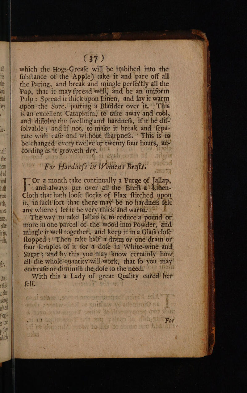                                         (37) which the Hogs-Greafe will be imbibed into the fubftance of the Apple) take it and pare off all the Paring, and break and mingle perfeétly all the Pap, that it may fpread ‘well; and be an uniform Pulp: epriad it thick upon Linen, and lay it warm patting a Bladder over it. : This is an excellent Cataplafm, to take away and cool, and: diffolve the {welling and hardnefs, if ir be dif folvable ; and if not, to make it break and ‘fepa- rate with eafe and wichout, fharpnefs. * This is to be'chahgéd ‘every twelve or twenty four hours, ac- cording as it groweth i , For Harditefs in When Brefts. ‘Or a month take continually a Purge of Jallap, and always. put over \all the Brefta‘Linen- Cloth that hath loofe flocks of Flax ftitched upon it, in fuch fort that there may be no hardnefs féle any where; letit be es thick'and warm? ‘The way to take Jallap is’to' reduce a’ pound’ or more in ohe parcel of che wood into Powder, and mingle it well together, atid keep it ina Glafs clofe {topped : ‘ Then take half'a dram or one dram or four ‘fcruples of it for’a dofe in White-wine and all the whole’quancity*will;work, that fo you may éticreate or ditninith the dofe to the need. With this a Lady . great Quality cured’ her felf. iit aie sab BASH EAI 1S Sl sot is ) RAR gn ree oe
