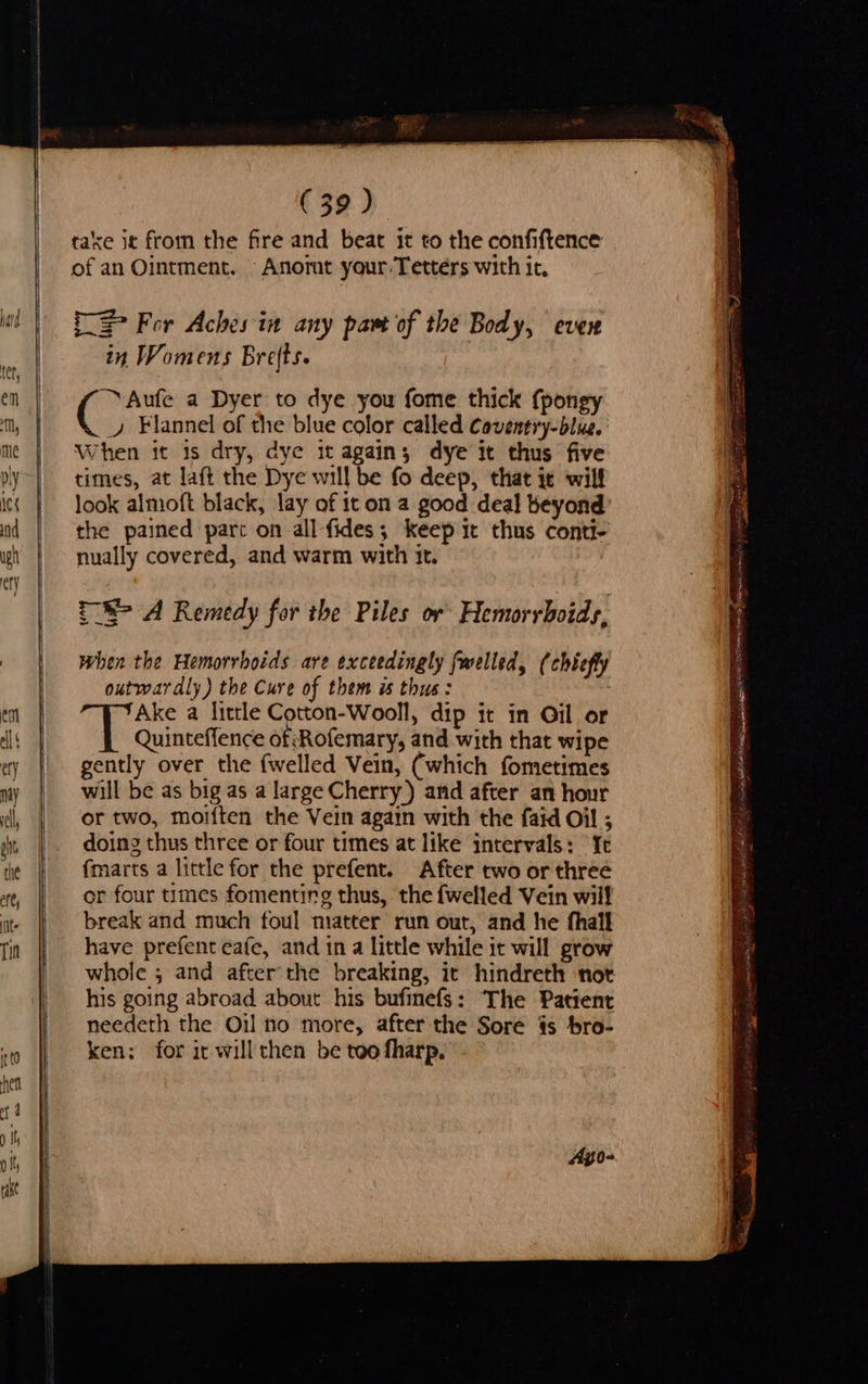                   ee on —    J        (39) taxe jt from the fire and beat it to the confiftence of an Ointment. Anorat your Tettérs with it, Re = For Aches in any part of the Body, CUCH in Womens Bre(ts. Aufe a Dyer to dye you fome thick (pongy ( vy ¥lannel of the blue color called Caventry-blue. When it 1s dry, dye it again; dye it thus five times, at laft the Dye will be fo deep, that it will look almoft black, lay of it on a good deal beyond the pained part on all fides; keep it thus conti- nually covered, and warm with it. =_8> A Remedy for the Piles or Hemorrhoids, when the Hemorrhoids are exceedingly fwelled, (chiefly outwardly) the Cure of them is thus: Ake a little Cotton-Wooll, dip it in Gil or Quinteffence of Rofemary, and with that wipe gently over the {welled Vein, (which fometimes will be as big as a large Cherry) and after an hour or two, moiften the Vein again with the faid Oil ; doing thus three or four times at like intervals: “Ye fmarts a little for the prefent. After two or three or four times fomenting thus, the fwelled Vein will break and much foul matter run out, and he thall have prefent cafe, and in a little while it will grow whole ; and after'the breaking, it hindreth not his going abroad about his bufinefs: The Patient needeth the Oil no more, after the Sore is bro- ken: for ir willthen be too fharp. : m : ici, he a SPE = per es oe i at ng BEI ES OI LG RIS ttn ins) WR ent LLL ORES - a SS 3 a5 pinata eR as sian