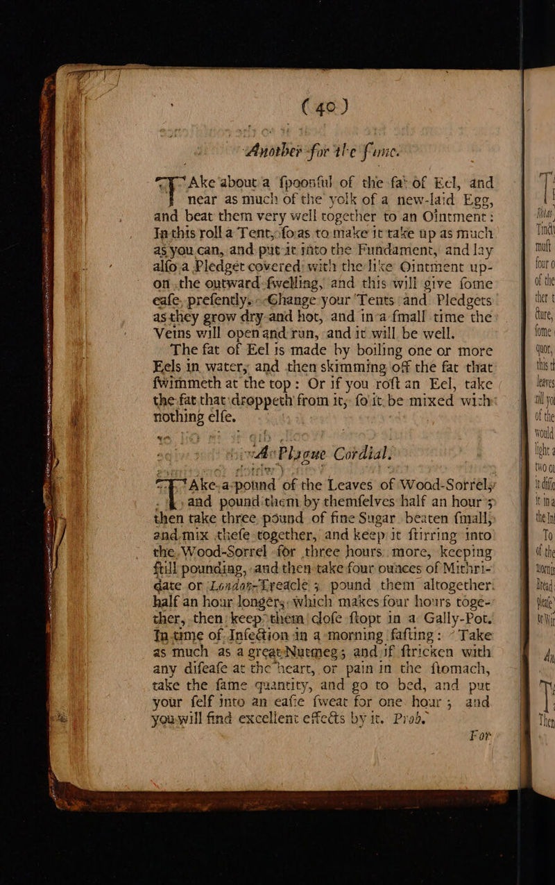 ce ee “Anoaber for the fame. Ake about a pow of the fat of Eel, and near as much of the yolk of a new-laid Egg, and beat them very we I togethet to an Ointment: Ta thts rolla Tent,:foas to make it take up as much as you can, and putt ito the Fundament, and lay alfo a Pledget covered) with the like Ointment up- on .the outward-fwelling, and this will give fome eafe, prefently.- -Ghange your ‘Tents and. Pledgets asthey grow dry-and hot, and in-a fmall time the Veins will openand: ran, and it will be well. The fat of Eel is made by boiling one or more Eels in water, and then skimming of the fat that fwimmeth at the top: Or if you roft an Eel, take the fat that :droppeth from it; fo it be mixed wit nothing elfe. 4 “As Ply gue Cordial tAke.a potind of the Leaves of Woad- Sorrel; .and pounditnem by themfelves half an hour’ then take three nese of fine Sugar beaten fmall, the Wood- Sorrel for three hours. more, keeping fill poundiag, andthen take four ounces of Mirhri- date or Londot-Lreacle 3 pound them altogether. half an hour longer: which makes four hours toge- ther, then keep» them cofe ftopr in a Gally-Pot. tn.time of InfeGtion in a morning fafting: - Take as much as a great Nuemeg; and if ftricken with any difeafe at the heart, or pain in the ftomach, take the fame quantity, and go to bed, and put your felf into an eafie {weat for one hour; and youwill find excellent effects by it. Prod. F or Ritas Ting mut ou 0 of the ther: t   lhe {WO Ol i di  