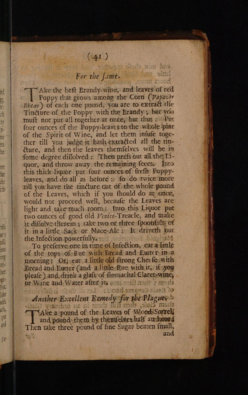            f oot (apt) For the fame. Ake the beft Brandy-wihe, and:leaves of red Poppy that grows among the Corn (Papacér Rheas ) of each one pound, you are to extract ‘tlie Tindure‘of the Poppy with the Brandy’; but you muft not put all together at once; but thus 2 Put four ounces of the Poppy-leaves to the whole ‘pint of the Spirit of Wine, and let them infufe toge- ther till you judge ic'hath exera&amp;ed all the tn- &amp;ure, and then the leaves themfelves will be m fome degree diffolved : ‘Then prefs out all: the; Li- quor, and throw away the remaining feces» Into this thick liquor put four ounces-of: frefh Poppy- leaves, and do all as before » fo do twice! more ‘till you have the tin@ure. out of) the whole pound of the Leaves, which if you fhould do at once, would not proceed well, becaufe the Leaves are light and taxe much room: [nto this Liquor put two ounces of good old Venice-Treacle, and make ic diffolve there ; take two of three {poonfuls: of ic ina little Sack or Mace-Ale :-- It‘ driveth put the Infection, powerfully. eM To preferve.one in time of Infedtion, cara little of the tops-dfi-Rue with Bread and Butter. ima morning: Orj,eat.a little old firong Checfeawith Bread and Bucter (and: alitthe Rue withic, /ifsyoy pleafe) and.drink a gla(s of flemachalClaretswine; or Wane and. Water after 1ts < As Another Excellent Remedyfor bbe Plaguee> - “Ake a‘pound of the Leaves of WioodiSorrelj and pound:.them by thesvelweshalf anthewng Then take three pound of fine Sugar beaten el ! and                              