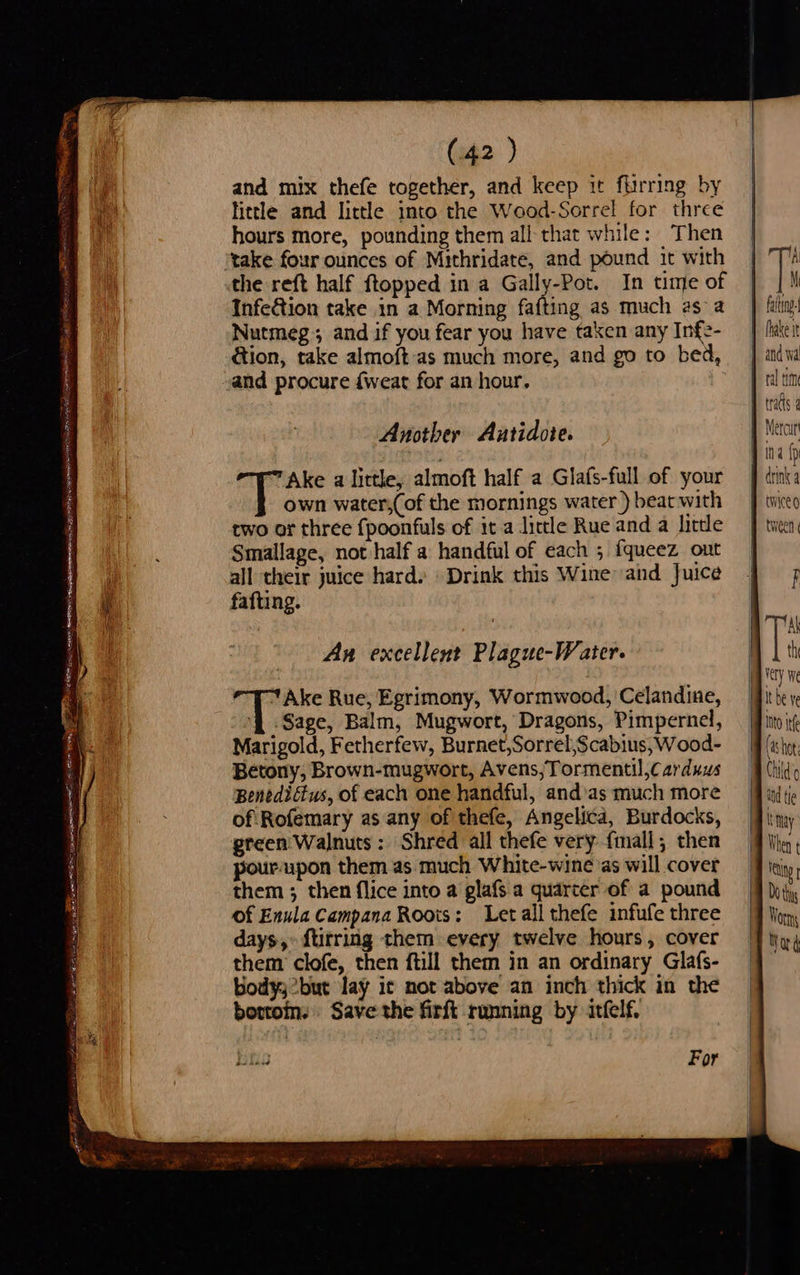 and mix thefe together, and keep it furrring by little and little into the Wood-Sorrel for three hours more, pounding them all that while: Then take four ounces of Mithridate, and pound it with the reft half ftopped in a Gally-Pot. In time of Infe&amp;tion take in a Morning fafting as much asa Nutmeg; and if you fear you have taken any Infe- ation, take almof{t-as much more, and go to bed, and procure {weat for an hour. Another Antidote. Ake a lirtle, almoft half a Glafs-full of your own water,(of the mornings water) beat with two or three {poonfuls of it a little Rue and a little Smallage, not half a handful of each ; fqueez ont all their juice hard.» Drink this Wine and Juice fafting. An excellent Plague-Water. | Ake Rue, Egrimony, Wormwood, 'Celandine, G Sage, Balm, Mugwort, Dragons, Pimpernel, Marigold, Fetherfew, Burnet,Sorrel,Scabius,Wood- Betony, Brown-mugwort, Avens;Tormentil,Carduus BenediG@us, of each one handful, and’as much more of Rofemary as any of thefe, Angelica, Burdocks, green Walnuts : Shred all thefe very {mall; then pour upon them as much White-wine as will cover them ; then flice into a glafs a quarter of a pound of Enula Campana Roots: Letall thefe infufe three days,» ftirring them every twelve hours, cover them’ clofe, then ftill them in an ordinary Glafs- Bodyy2but lay ic mot above an inch thick in the bottoms Save the firft running by itfelf.  1A M fat. drink a twice   