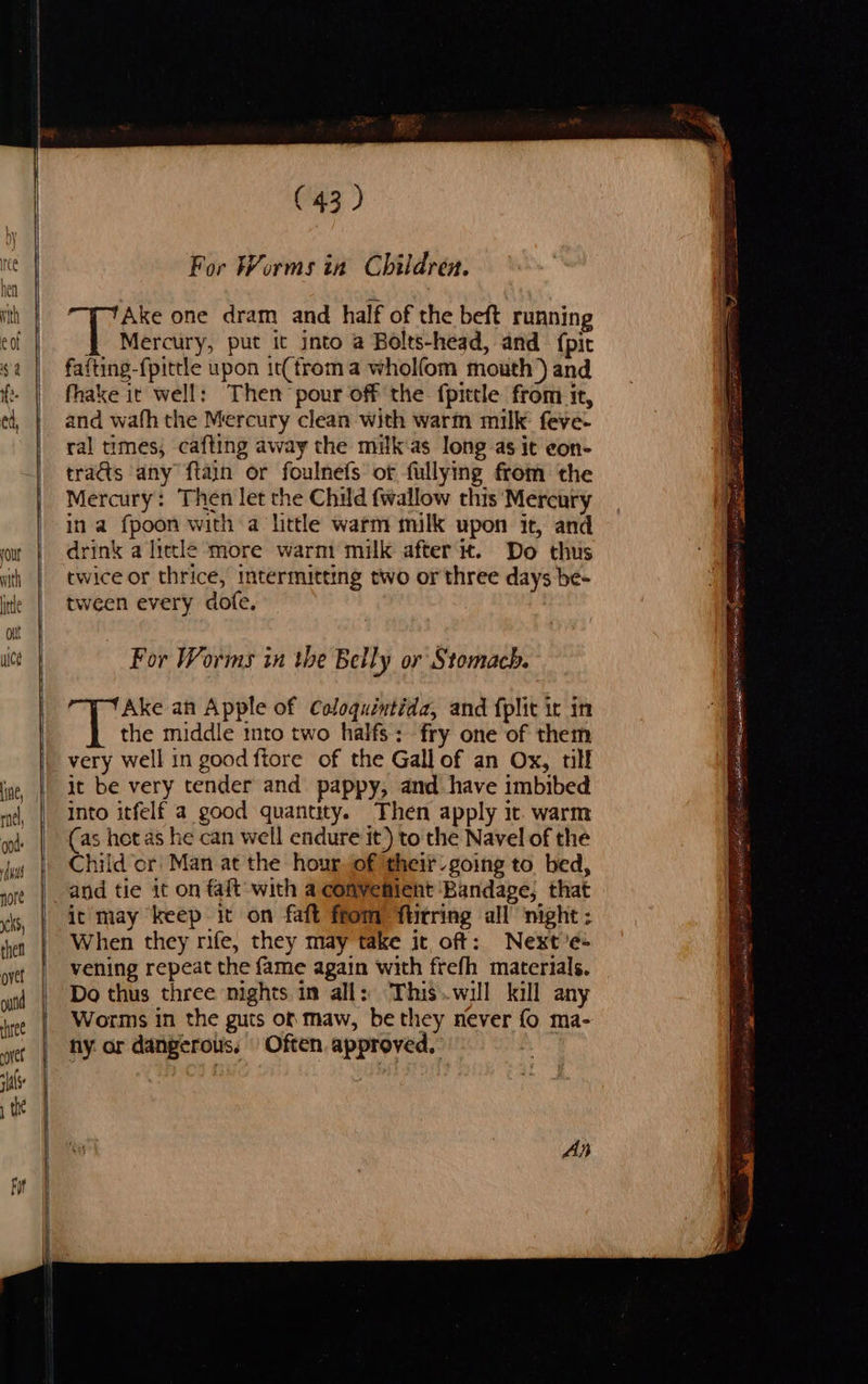                            (43) For Worms in Children. Ake one dram and half of the beft running 4 Mercury, put it into a Bolts-head, and {pit faiting-fpittle upon it(froma whol(om mouth ) and fhake it well: Then pour off the {pittle from it, and wafh the Mercury clean with warin milk: feve- ral times, cafting away the milk:as long as it eon- tras any ftain or foulnefs of fullying from the Mercury: Then let the Child {wallow this Mercury ina fpoon with a little warm milk upon it, and drink a litle more warm milk after it. Do thus twice or thrice, intermitting two or three days be- tween every dofe. For Worms in the Belly or Stomach. Ake an Apple of Coloquintida, and fplit ir in Tt middle into two halfs: fry one of them very well in good ftore of the Gall of an Ox, till it be very tender and pappy, and have imbibed into itfelf a good quantity. Then apply it. warm (as hot as he can well endure it) to the Navel of the Child or! Man at the hour of their going to. bed, and tie it on faft' with a convenient Bandage; that it may keep it on faft ftom flitring all night : When they rife, they may take it off: Next’e: vening repeat the fame again with frefh materials. Do thus three nights im all: Thiswill kill any Worms in the guts om maw, be they never fo ma- ny or dangerous, | Often approved, RTT AR SIRENS plore fs) BORE poke OL D } e ee sini ti meee EES Rese Ss a . ee he are pea aE eS ee