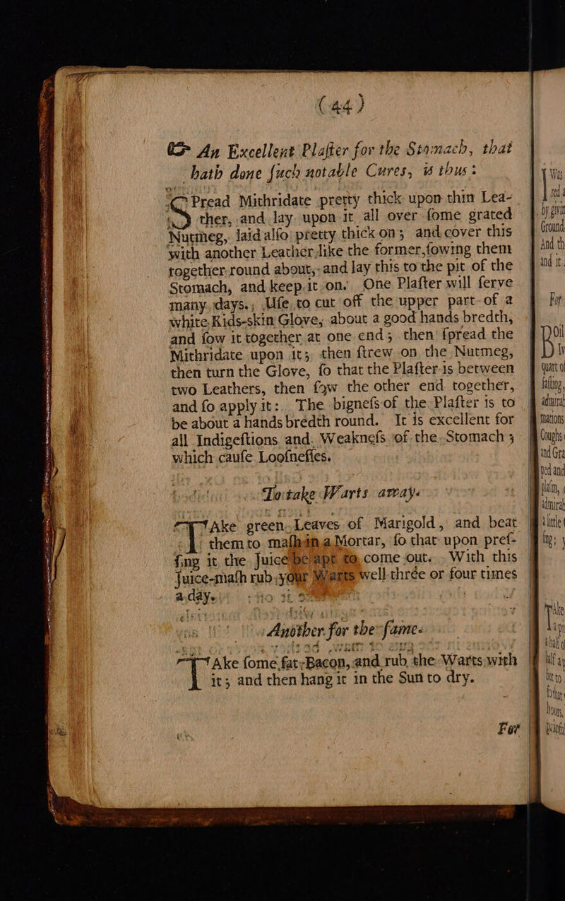  E> An Excellent Plafter for the Stomach, that hath done {uch notable Cures, 1 thus: CPread Mithridate pretty thick upon thin Lea- 4) ther, and lay upon it all over fome grated Nutineg,. laid alfo' pretty thick on; and.cover this with another Leather like the former,fowing them together. round about, and Jay this to the pit of the Stomach, and keep.it on. One Plafter will ferye many. days.; ,Ufe to cut off the upper part-of 2 white, Kids-skin Glove, about a good hands bredth, and fow it together at one end; then’ fpread. the Mithridate upon it; then f{trew on the Nutmeg, then turn the Glove, fo that the Plafter1s between two Leathers, then {gw the other end together, be about a hands bredth round. It is excellent for all Indigeftions. and. Weaknefs ‘of the. Stomach 3 which caufe Loofnefies. - them to. mafhgn.a Mortar, fo thar upon pref- {ing it the Juice beapt to,.come.out. . With this Juice-math rub your Warts well thrée or four times a.day. fo 13 . Ansther for the fame« it; and then hang ir im the Sunto dry.  Ground Por Oil Vv ddmnira ana 4 ttle {  