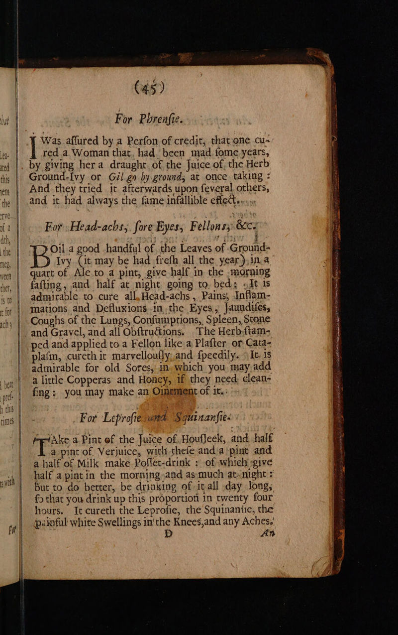                             (45) For Phrenfie. * red a. Woman that, had. been mad. fome years, ted |. by giving hera draught. of the Juice of, the Herb Ground-Ivy or Gil go by grounds at once taking ; this VY OF. € en | And they tried it afterwards upon feveral others, the | and it had always the fame infallible effec... fa | For -Head-achs,. fore Eyes, Fellons282Ce I Oil a good handful of. the Leaves of Ground- ed Ivy (it may be had frefh all the year),in.a “| quart of Ale.to a pint, give half in the -morning ge, | fatting, and half at night going to, bed; <Jt is si | admirable to cure all,Head-achs , Pains, Inflam- jr | Mations and Defluxions.in,the Eyes, Jaundiles, | Coughs of the Lungs, Confumptions, Spleen, Scone _and Gravel, and all Obftruétions. The Herb,ftam- | ped and applied toa Fellon like a Plafter or Cata- plafm, cureth it marvelloufly,and fpeedily. It. 1s admirable for old Sores,.in, which you may add a little Copperas and Honey, if they need: clean- a a =    | beat a. fee te fing; you may make an Oimement of it.: 1 ths | | rime | - For Leprofie wad Squinanfies | a pint of Verjuice, with thefe and.a)pint and | ahalf of Milk make Poffet-drink : of whichi give | half a pintin the morning and as:much at-night = m | But to do better, be drinking of inall day long; } fo that you drink up this proportiof in twenty four hours. It cureth the Leprofie, the Squinantie, the | painful white Swellings in the Knees,and any Aches. Dp     ‘ - si . ge i = = ; Se 1p ee Dirge REE | ai at se neg ESV NE AS iG Stl) es sO Leo GEES ET a ee , _ eR PIT ET RS Cat eee ON Se its Tn er 2 Se ee Phe: ae  