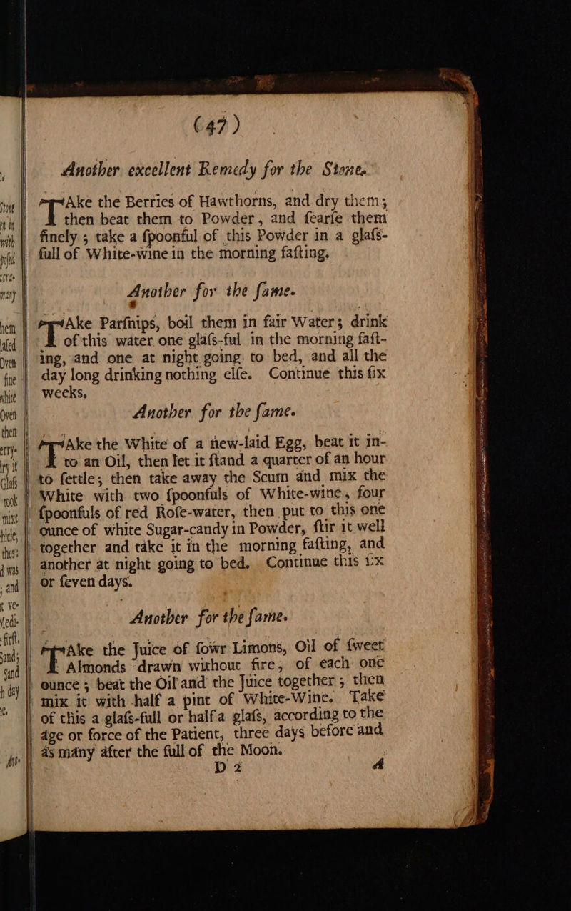 (47) Another. excellent Remedy for the Stones BR a the Berries of Hawthorns, and dry them then beat them to Powder, and fearfe them finely ; take a fpoonful of this Powder in a glafs- Another for the fame. Ake Parfnips, boil them in fair Water; drink of this water one glafs-ful in the morning faft- ing, and one at night going. to bed, and all the day long drinking nothing elle. Continue this fix weeks, Another for the fame. ea the White of a hew-laid Egg, beat it in- to an Oil, then let it ftand a quarter of an hour to fettle; then take away the Scum and mix the ounce of white Sugar-candy in Powder, ftir it well together and take it in the morning fafting, and another at ‘night going to bed. Continue this x or feven days. Another for the fame. pric the Juice of fowr Limons, Oil of fweet - Almonds “drawn without fire, of each one ounce ; beat the Oil and’ the Juice together ; cae Take — as many after the full of the Moon. : D2 a BSS eR es ETS GA lone J le BS pg ET SEs