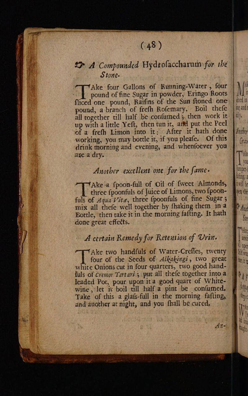 (48) NS 1 A Compounded Hydtofaccharatn:for she | | Stone | i Ake four Gallons of Running-Water , four iM a pound of fine Sugar in powder, Eringo Roots | | I fliced one pound, Raifins of the Sun ftoned one: | didi pound, a branch of frefh Rofemary. Boil thefe mig and all together till half be confumed 5. then work it } ily, up with alittle Yeft, then tunit, arfd put the Peel | of a frefh Limon into it: After it hath done | Ayihy working, you may bottle it, if you pleafe. Of this | ¢,,, drink morning and evening, and whenfoever you | ~ a Sse ine a ODES OL NRA TEI BN NEI? ve AIST aye.a dry. VT AK 1) yo \ Another excellent one for the fame. | rh a Bung, 2 Ake-a {poon-full of Oil of {weet Almonds, inl ty . three {poonfuls of Juice of Limons, two fpoon- Bin ti fuls of Aqua Vite, three {poonfuls of fine Sugar; | mix all thefe well together by fhaking them ina By, Bottle, ‘then take it in the morning fafting. It hath | done great effects. Mi . BT ke . 4 . | . A certain Remedy for Retention of Urine BY ate Bo Ake two handfuls of Water-Crefles, twenty Bhi, four of the Seeds of <dlkakings, two great Bini white Onions cut in four quarters, two. good hand- | : fuls of Cremor Tartari 5 put all thefe together intoa Bh, leaded Pot, pour upon ita good quart of White- § F wine let ic boil till half a pint be confumed. § ‘iy Take ‘of this a gla(s-full in the morning fafting, @ lity, and another at night, and you fhall be cured, Al-