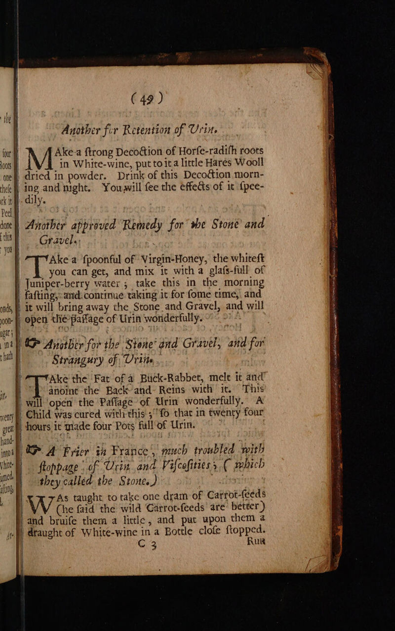 (49) Another fir Retention of Urin. M*s a ftrong Decoétion of Horfe-radifh roots in White-wine, put toita little Hares Wooll ane and night. Youwwill fee the effects of it {pee- ily. Gravel.: ) ee a fpoonful of Virgin-Honey, the whiteft you can get, and mix it with a glafs-full of | fafting,: and. continue taking it for fome ume, and it will bring away the Stone and Gravel, and will Sirangury of Urine. they called. the Stone.) | We taught to take one dram of Carrot-(eeds i (he faid the wild Garrot-feeds are: better ) ° | draught of White-wine in a Bottle clofe ftopped. Cc 3 Rug cs . - mens ee ee a a eps pes ee ee yekgaeeea tT et es ss nei