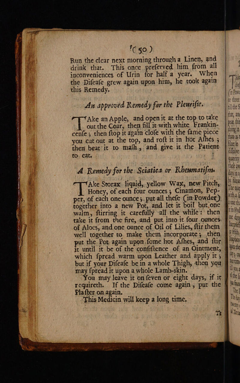 Th a See ’C §0.) Run the clear next morning through a Linen, and drink that. This once preferved him from all inconveniences of Urin for half a year. When the Difeafe grew again upon him, he took again this Remedy. , An approved Remedy for the Pleurifie. Ake an Apple, and open it at the top to take out the Coar, then fill ie with white Frankin- cenfe ; then ftop it again clofe with the fame piece you cutout at the top, and roft it in hot Athes ; then beat'it to math, and give it the Patient to. eat. , oe “A Remedy for the. Sciatica or Rhewmatifa “TT Ake Storax liquid, yellow Wax, new Pitch, Honey, of each four ounces ; Cinamon, Pep- per, of each one ounce ;. put.all thefe (in Powder) together into a new Pot,.and let it boil but.one it until it be of the confiftence of an Ointment, but if your Difeafe be in a whole Thigh, then you may fpread it upon a whole Lamb-skin. . “You may leave it onfeven or eight days, if it Plafter on again. ‘This Medicin will keep a long time.   y tithe $ that, a j peat. this } doing tn 1 than 5. J He diffolve: guanney J thete ai | dying by fea B Tbe tua Arthas Bone th baphor gute 4 0 Ue tim Uyoyg ifthe \ Wi fou The] Thetay a ety Bi lny,  