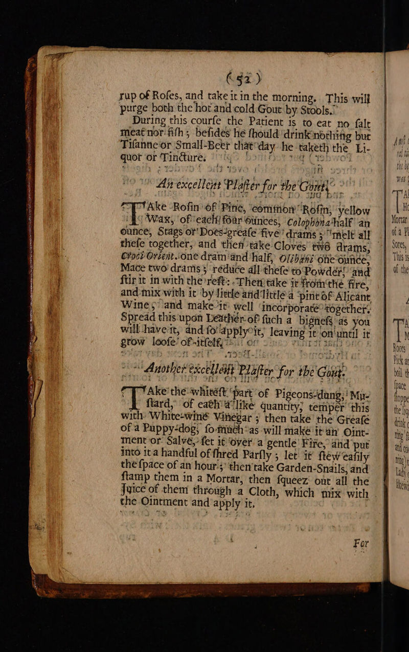 Tree Re ebeec Rs sn cy Gi re : se jn ae ABB BOE ERAT BET ssicmansminsmiccs jn sR Ea NTH ONS zo —— ote arc 63x) yup of Rofes, and take it in the morning. This wil} purge both the hot and cold Gout by Stools.’ During this courfe the Patient is to eat no fale meat nor: fith; befides he fhould drink nothing but Tifanneor Small-Beer that: day he taketh the Li- quot or Tindure. © Pty Fat 4 ino: * An excellent Plafter for the Gout,” ¥ Take Rofin of Pine, ‘common’ Rofin, yellow ‘fo Wax, ‘of each far Ounces, Colophona*half an ounce, Stags or Doesigreafe five’ drams 5 “melt al! Cosi Orcent.one dram ‘and ‘half, Olibané one-ounce, Mace two' drams 3 réduce all thefe to'Powder! ‘and ftir it in with the reft: Then take i¢ fromthe fire, and mix with it by lietle and'little a ‘piri of Alicante Wines” and make it: well ‘incorporaté ‘together’ Spread this upon Leather of fauch a bignefs'as you will -haveat, and fo'apply“it, leaving 1t-on'until it grow loofe’ of -itfelf, :* Het ih Taheh aie aes Another excellet Plafter for tbe Gout. Pipes WO Pe TT SHS ea Tw Gs = 3364 CT ‘Ake’ the white ‘part of Pigeons-dang;! Mu | ftard,” of eath'a like quantity; temper ‘this with: White-winé Vinegar ; then take’ the Greafé of a Puppy-dog; fo-tinch~as will maké it an’ Oint- ment or: Salve,’ fet it ‘Over a gentle’ Fife, aiid put into ita handful of fhred Parfly ; let it {téw cafily the {pace of an hour’; then’take Garden-Snails, and ftamp them in a Mortar, then fqueez: out all the EEE a - the Ointment and apply ir, Mf at My) lady ( been