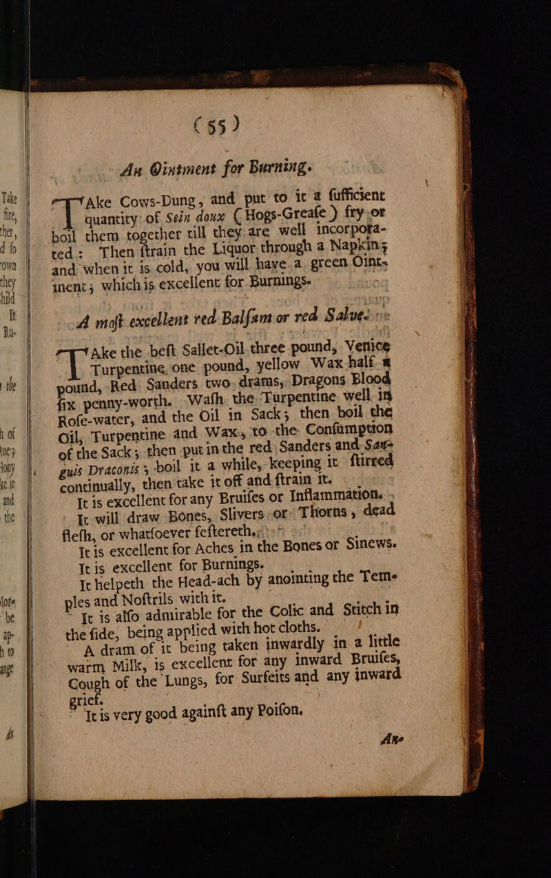                      At             (55) A Ointment for Burning. Hake Cows-Dung, and put to ic 4 fuffictent _ quantity of Sein doux ( Hogs-Greafe ) fry or boil them together till they are well incorpora- ted: Then ftrain the Liquor through a Napkin; and when it ts. cold, you will haye.a. green Oint. ° inent; whichis excellent for Burnings. A moft excellent red Bal fam oe red Salve. 7 Ake the beft Sallet-Oil. three pound, Venice Turpentine, one pound, yellow Wax half « pound, Red Sanders two, dramas, Dragons Blood fix penny-worth. Wath the, Furpentine well. in Rofe-water, and the Oil in Sack; then boil che Oil; Turpentine and Wax, to the. Confamption of the Sack; then putin the red Sanders and Sa#- guis Draconis 5 boil it a while, keeping it ftirred continually, then take it of and ftrain it. It is excellent for any Bruifes or Inflammation. . It will draw Bones, Slivers;or- T horns , dead flefh, or whatfoever feftereth,;, It is excellent for Aches in the Bones of Sinews. Itis excellent for Burnings. It helpeth the Head-ach by anointing the Teme ples and Noftrils with it. “g ~ Tr is alfo admirable for the Colic and Stitch in the fide, being applied with hot cloths. | A dram of it being taken inwardly in a little warm Milk, is excellent for any inward Bruifes, Cough of the Lungs, for Surfeits and any inward grief. , | ” Tris very good againft any Poifon. Ane sonst aogier e aaigel eS oe a ne ae cin SR OO Pte cha)