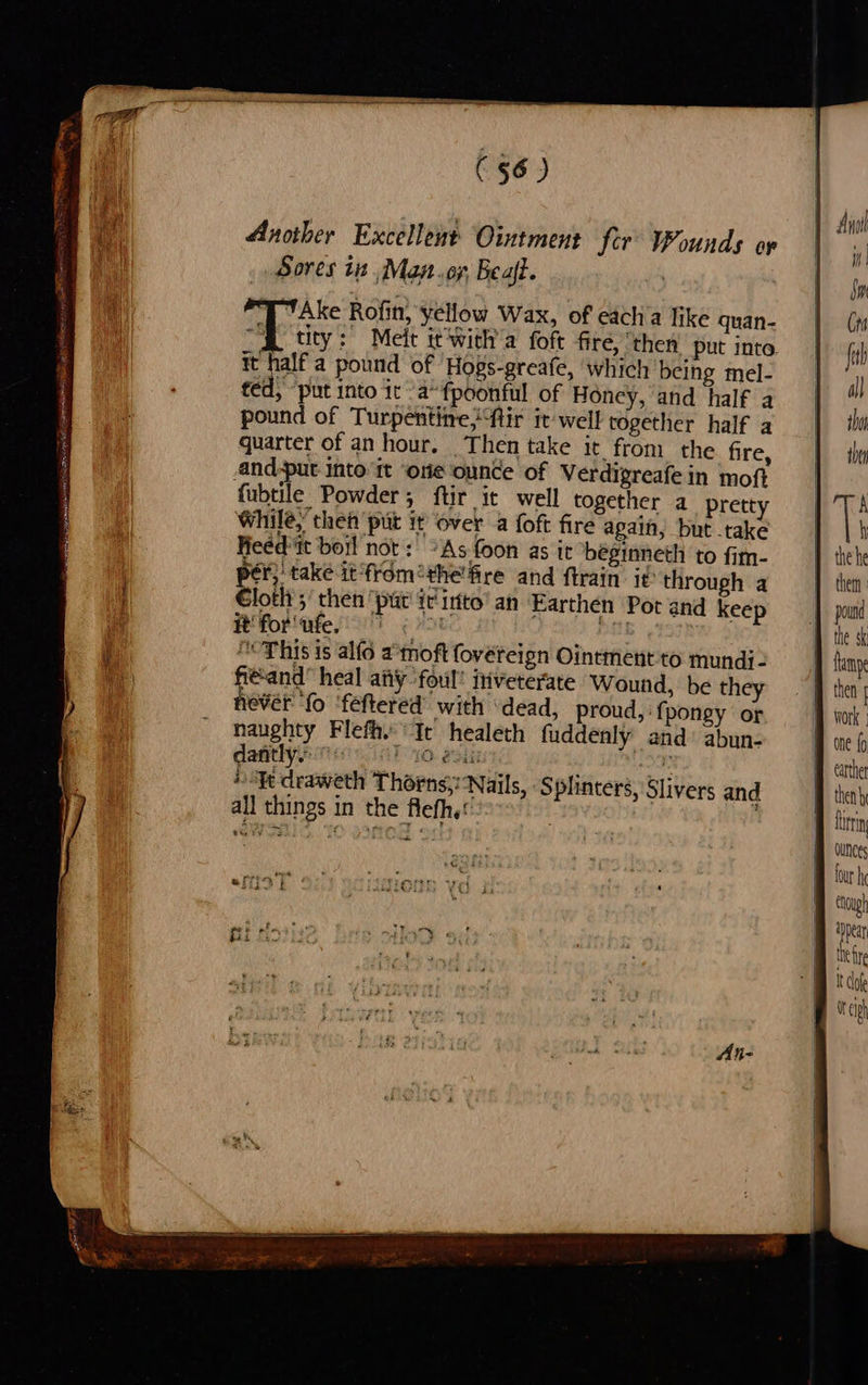 ast ike us ne ae es oy a PET ER oy a ae Sperm eLNS LRN as e IER Hont io 3 mes, Another Excellent Ointment fer Wounds op Sores 1 ,.Mayt.oy, Beaft. | T ‘Ake Rofin, yellow Wax, of each a like quan- A tity: Melt it'with’a foft fire, ‘then put inte. it half a pound of ‘Hogs-greafe, which being mel- ted, ‘put into it 'a“fpoonful of Honey, and half a pound of Turpentine; ftir it'well together half a quarter of an hour, Then take it from the fire, 4nd-put into it one ounce of Verdigreafein moft fubtile Powder; ftir it well together a prett While, then put it over a foft fire again, but take Heed it boil not: *As foon as it béginneth to fim- per, take it from®the'fire and ftrain. it: through a loth ;’ then ‘put ir into’ an Earthen Pot and keep Rfor ites grat Pa “This is alfo amoft fovereign Ointment to mundi- fie'and” heal ay foul! inveterate Wound, be they mils ‘vba whe