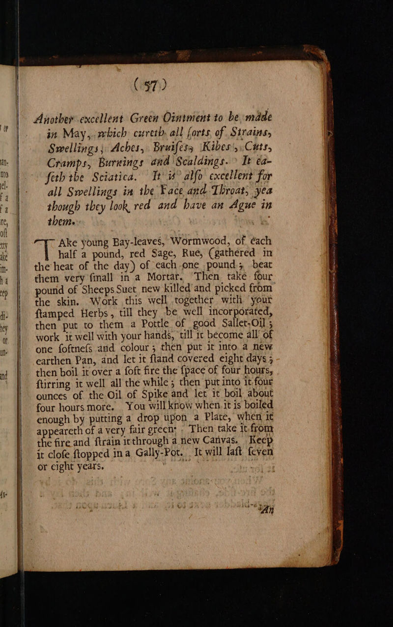 (97) Another excellent Green Ointment to be. made in May,.wbich: curetb. all forts, of Strains, Swellings; Aches, Bruifess Kibes', Cats, Cramps, Burnings and Scaldings. » It ea- feth tbe Sciatica. Tt’ 1° alfo excellent for all Swellings in the ¥ace and Throat, yea though they look, red and have an Ague in them. Ake young Bay-leaves, Wormwood, of. éach half a pound, red Sage, Rue, (gathered in the heat of the day) of each one pound; beat them very fmall in a Mortar, Then take four pourid of Sheeps Suet new killed and picked from the skin. ‘Work this well together with your ftamped Herbs, till they be well incorporated, then put to them a Pottle of good Sallet.Oi 5 work it well with your hands, ‘tll 1: become all’ of one foftne(s and colour; then put it into a new earthen Pan, and let it ftand covered eight days ; then boil it over a foft fire the {pace of four hours, ftirring it well all the while ; then put into it.four ounces of the Oil of Spike and let it boil about four hours more. You will know when. it is boiled enough by putting a drop upon a Plate, when it appeareth of a very fair green: - Then take it. from the fire and ftrain inthrough a new Canvas. Keep it clofe ftopped ina Gally-Pot. It will laft feven or cight years. Pere a