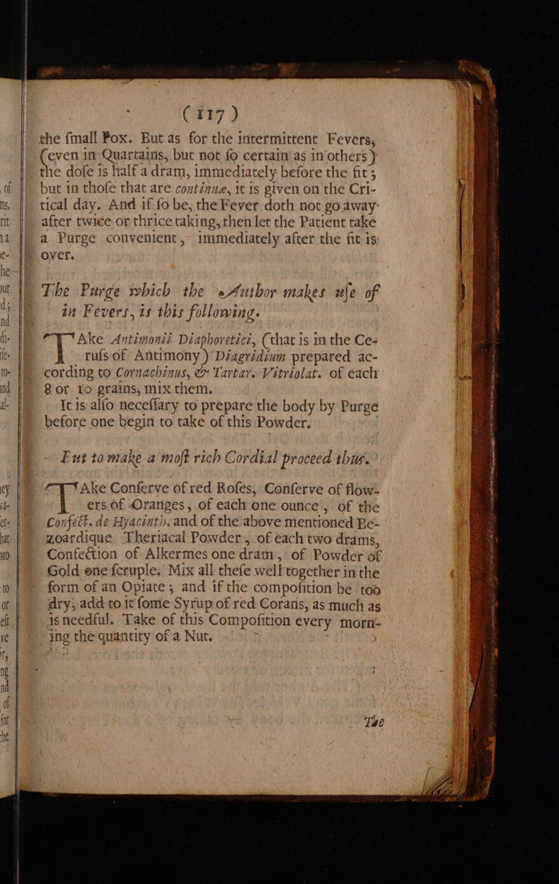 C117 ) the fmall Pox. But as for the intermittent Fevers, even 1n Quartains, but not fo certain as in others ) the dofe is half a dram, immediately before the fit; but 1 thofe that are continue, it is given.on the Cri- tical day. And if fo be, the Fever doth not go away after twice or thrice taking, then let the Patient take a Purge convenient, immediately after the fit is over. The Purge which the »Autbor makes ule of in Fevers, is this following. Ake Antimonit Diaphoreticz, (that is in the Ce- rufs of Antimony ) Diagridium prepared ac- cording to Cornachinus, & Tartar. Vitriolat. of each Sor To grains, mix them. It is alfo neceflary to prepare the body by Purge before one begin to take of this Powder. Eut to make a moft rich Cordial proceed thur. Ake Conferve of red Rofes, Conferve of flow. ersiof Oranges, of each one ounce’, of the Confect. de Hyacinth. and of the above mentioned Be- zoardique Theriacal Powder, of each two drams, Confedtion of Alkermes one dram, of Powder of Gold ene fcruple. Mix all thefe w ell is ler inthe form of an Opiate ; and if the compofition be toa dry, add tot fome Syrup of red Corans, as much as 18 needful. Take of this Com pofition every morn- ing the quantity of a Nut.