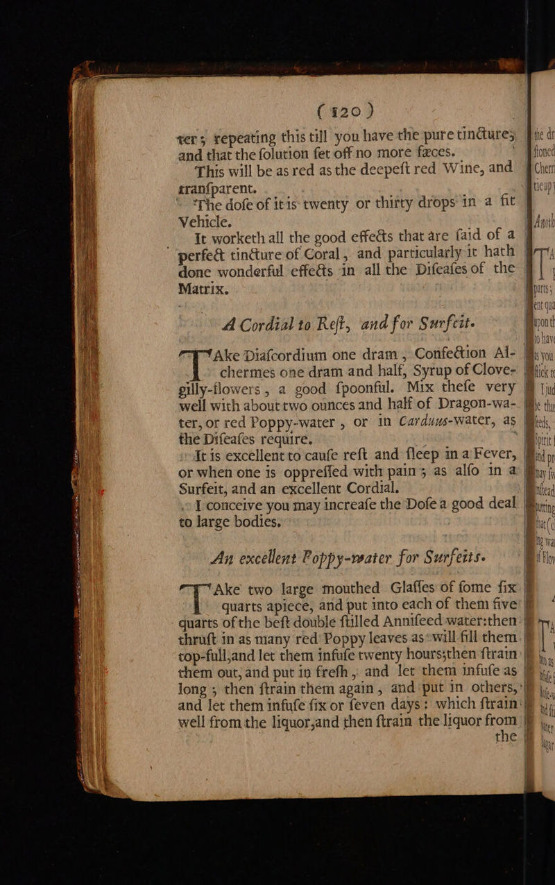 (120) ter; repeating this till you have the pure tindure; and that the folution fet off no more faces. — This will be as red as the deepeft red Wine, and ‘The dofe of itis: twenty or thirty drops in a fit Vehicle. erfe& tincture of Coral, and particularly it hath done wonderful effe&s in all the Difeafes of the Matrix. A Cordial to Ret, and for Surfeit. Ake Diafcordium one dram , Confection Ai- chermes one dram and half, Syrup of Clove- gilly-flowers , a good fpoonful. Mix thefe very well with about two ounces and half of Dragon-wa- ter, or red Poppy-water , or in Carduus-water, as the Difeafes require. Surfeit, and an excellent Cordial. to large bodies. An excellent Poppy-rwater for Surfeits. Ake two large mouthed Glaffes of fome fix them out, and put in frefh, and let them infufe as | | Bihe dr floned Cherr a ticup|