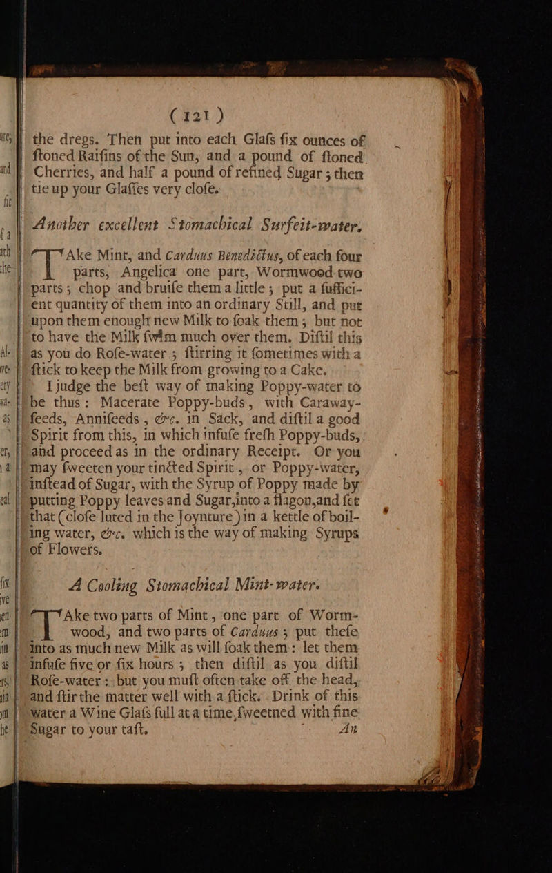 Caz) the dregs. Then put into each Glafs fix ounces of ftoned Raifins of the Sun; and a pound of ftoned Cherries, and half a pound of refined Sugar ; then Another excellent Stomachical Surfeit-water. ae Ake Mint, and Carduus Benedittus, of each four parts, Angelica one part, Wormwood. two parts; chop and bruife thema little ; put a fuffici ent quantity of them into an or dinary. Stull, and put to have the Milk fwim much over them. Diftil this as you do Rofe-water.; ftirring it fometimes with a flick to keep the Milk from growing to a Cake. I judge the beft way of making Poppy-water to be thus: Macerate Poppy-buds, with Caraway- feeds, Annifeeds » ce mn Sack, and diftil a good Spirit from this, in which infufe frefh Poppy-buds, and proceed as in the ordinary Receipt. Or you may fweeten your tinéed Spirit , or Poppy-water, inftead of Sugar, with the Syrup of Poppy made by putting Poppy leaves and Sugar, into a flagon,and fee that (clofe luted in the Joynture )in a kettle of boil- ing water, ec. which is the way of making Syrups of Flowers. A Cooling § tomachical Mint- water. Ake two parts of Mint, one part of Worm- wood, and two parts of Carduus 5 put thefe into as much new Milk as will foak them: let them Rofe-water : but you mutt often take off the head, and ftir the matter well with a ftick. . Drink of this water a Wine Glafs full ata time,fweetned with fine Sugar to your taft. An