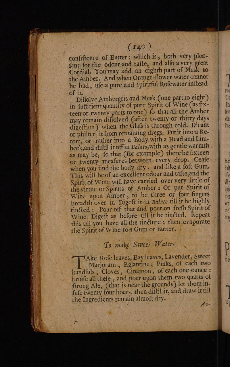 en ee ee ORE ia pan a epi atirin ats (140 ) confiftence of Butter: which is; both very plea- fant. for the odour-and. tafte, and alfo avery great Cordial. You may add.an eighth part of Musk to the Aber. And when Orange-flower water cannot be had, ufe.a pure and {piritful Rofewater inftead of it. Diffolve Ambergris and Musk (one partto eight) in {ufficient quantity of pure Spirit of Wine (as fix- teenor twenty parts toone) fo that all the Amber may remain difiolved (after twenty or thirty days digeftion) when the Glafs is through cold. Dicant or philter it from remaining dregs, Put it intoa Re- tort, or rather into a Body. with a Head and Lim- as may be, fo that (for example) there be fixteen or twenty meafures between- every drop. Ceafe when you find the body dry , and like a foft Gum. This will beof an excellent odour and tafte,and the Spirit of Wine will have carried over very little of the virtue or Spirits of Amber: Or put Spirit of Wine upon Amber, to be three or four fingers breadth over it. Digeft it in Balzco till it be highly tin&ed : Pour off that and pour.on frefh Spirit of Wine. Digeft as before till it be tincted, Repeat this till you have all the tincture ; then. evaporate the Spirit of Wine roa Gum or Butter, To make Sweei Weater- —T-tTAke Rofe leaves, Bay leaves, Lavender, Sweet Marjoram , Eglanune, Pinks, of each two handfuls , Cloves, Cinamon, of each one ounce : bruife all thefe , and pour upon them two quarts of firong Ale, (that is near the grounds) let them in- fufe twenty four hours, then diftil it, and draw it till the Ingredients remain almoft dry. Ai- ~