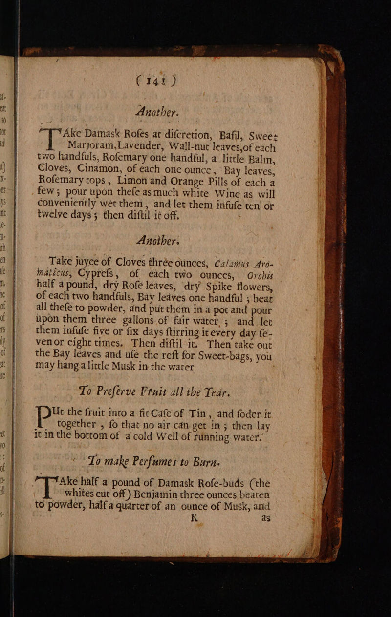   (141) Ake Damask Rofes at difcretion, Bafil, Swees Marjoram,Lavender, Wall-nut leaves,of each two handfuls, Rofemary one handful, a little Balin, Cloves, Cinamon, of each one ounce, Bay leaves, Rofemary tops , Limon and Orange Pills of each a few; pour upon thefe as much white Wine as will conveniently wet them, and let them infufe ten’ or twelve days 5 then diftil it off. Another. Take juyce of Cloves thrée ounces, Calamus Ard- maticus, Cyprefs, of each two ounces, Orchis half a pound, dry Rofe leaves, dry Spike flowers, of each two handfuls, Bay ledves one handful! ; bear all thefe to powder, dnd pu them ina pot and pour upon them three gallons of fair water ; and let them infufe five or fix days ftirring icevery day fe- venor cight times. Then diftil it. Then take out the Bay leaves and ufe the reft for Sweet-bags, you may hang.a liccle Musk in the water To Preferve Fruit all the Tear. Uc the fruit into a ficCafe of Tin, and foder it together , fo that no air can get in; then lay it in the bottom of a cold Well of running water. To make Perfumes to Burn. | Ake half a pound of Damask Rofe-buds (the whites cut off) Benjamin three ounces beaten to powder, half a quarter of an ounce of Musk, arid K as 
