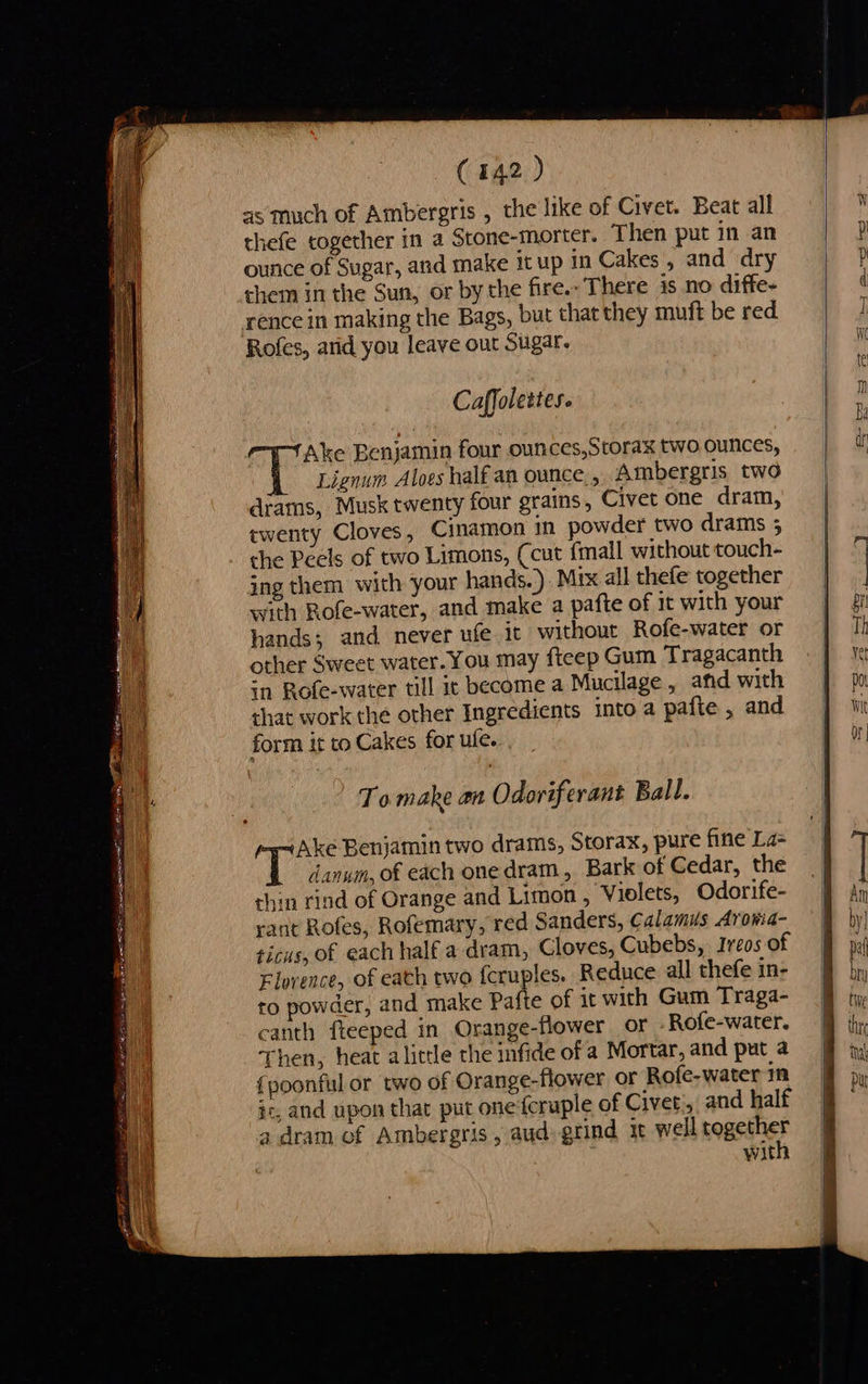 FE BN Tin rea (142 ) as much of Ambergris , the like of Civet. Beat all ounce of Sugar, and make itup in Cakes, and dry them in the Sun, or by the fire.. There is no diffe- rence in making the Bags, but that they muft be red Rofes, arid you leave out Sugar. Caffolettes. Ake Benjamin four ounces,Scorax two ounces, Lignum Aloes half an ounce. , Ambergris two diams, Musk twenty four grains, Civet one dram, twenty Cloves, Cinamon in powder two drams ; the Peels of two Limons, Ccut {mall without touch- ing them with your hands.). Mix all thefe together with Rofe-water, and make a pafte of it with your hands; and never ufe it without Rofe-water or other Sweet water. You may fteep Gum Tragacanth in Rofe-water till 1c become a Mucilage, and with that work the other Ingredients into a pafte , and form it to Cakes for ule. To make an Odoriferant Ball. Ake Benjamin two drams, Storax, pure fine La T danum, of each one dram, Bark of Cedar, the chin rind of Orange and Limon , Violets, Odorife- rant Rofes, Rofemary, red Sanders, Calamus Arowma- ticus, of each half a-dram, Cloves, Cubebs, Ireos of Florence, of each two {cruples. Reduce all thefe in- to powder, and make Pafte of it with Gum Traga- canth fteeped in Orange-flower or .Rofe-water. Then, heat alittle the infide of a Mortar, and put a {poonful or two of Orange-flower or Rofe-water in s, and upon that put one'feruple of Civet., and half 4 dram of Ambergris, aud. grind it well soasinies wit   