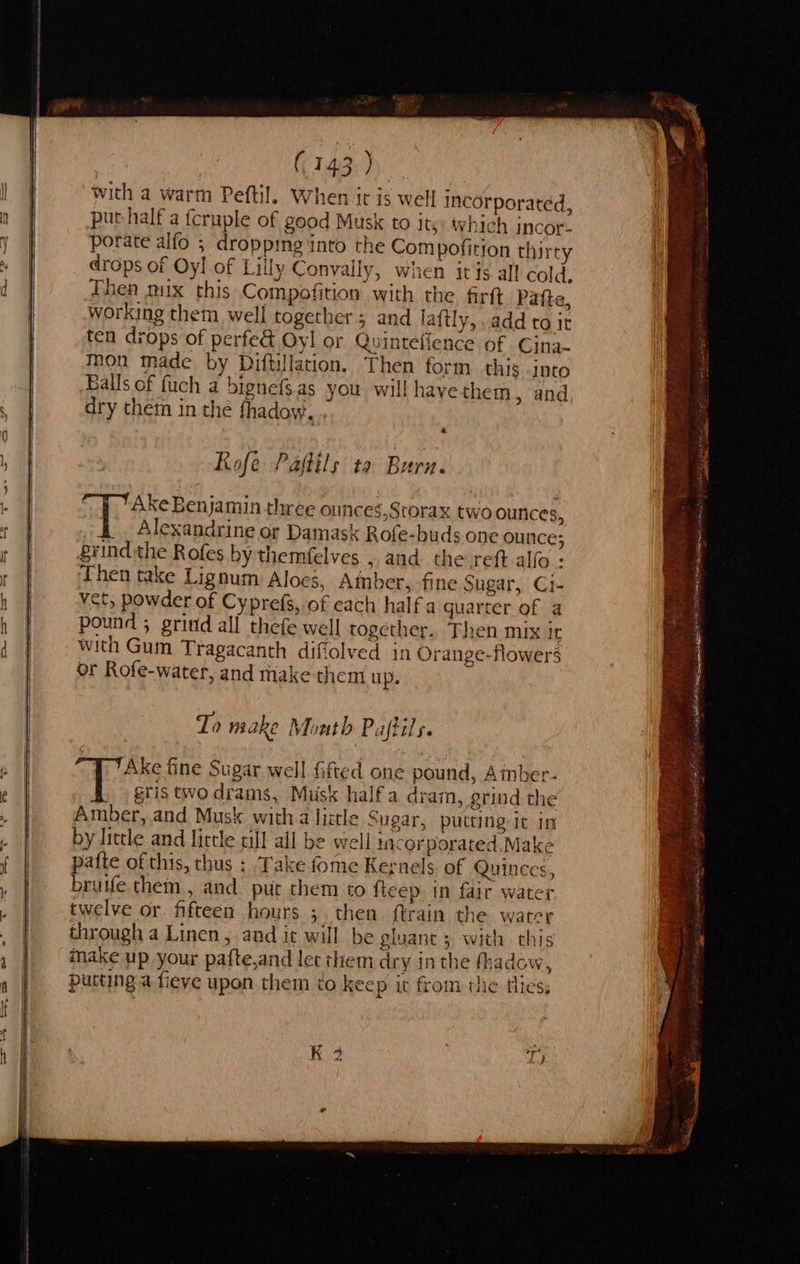       (143) with a warm Peftil. When ir is well incorporated, put half a {cruple of good Musk to its: which incor. porate alfo ; droppmg into the Compofirion thirty drops of Oyl of Lilly Convaily, when itis all cold, Fhen mux this Compofition with the firtt Patte, working them well together ; and laftly,..add to it ten drops of perfe&amp; Oyl or Quinteffence of Cina- mon made by Diftillation, Then form this into Balls of fuch a bignefs.as you wil! hayethem » and dry them in the fhadow. Rofe Pajtils ta Burn. Ake Benjamin three onfices,Storax two ounces, Alexandrine or Damask Rofe-buds one ounce; grind the Rofes by themfelves , and the reft allo . Then take Lignum Aloes, Amber, fine Sugar, Ci- vet, powder of Cyprefs, of each half a quarter of a pound ; grind all thefe well together.. Then mix It with Gum Tragacanth diffolved in Orange-flowers or Rofe-water, and make them up. To make Month Paftils. Ake fine Sugar well fifted one pound, Amber- ce gris two drams, Musk half a dram, grind the Amber, and Musk with a liztle Sugar, putting it in by little and little till ail be well incorporated Make pafte of this, thus : Take fome Kernels of Quinces, brutfe them , and put them to fteep in fair water twelve or fifteen hours ;. then ftrain the warer through a Linen, aad it will be gluant ; with this make up your pafte,and let them dry in the fhadow, putting a fieve upon them ¢o keep it from the flies, K 3                 