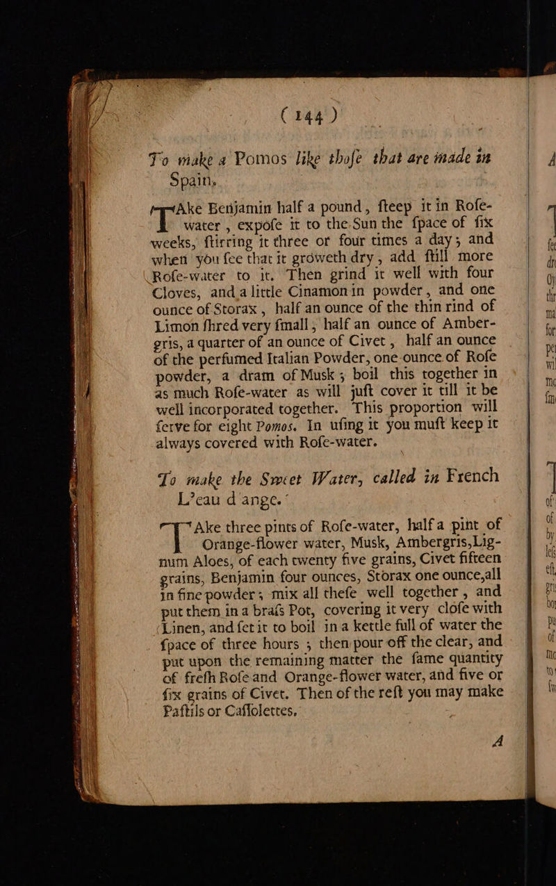                               Bi wee ea SR ORE Siaee my Me RARE in ere ce C144 ) To make a Pomos like thofe that are made in Spain. Ake Benjamin half a pound, fteep it in Rofe- a0 water , expofe it to the Sun the fpace of fix weeks, ftirring it three or four times a day; and when you fee that it groweth dry, add ftill more Rofe-water to it. Then grind it well with four Cloves, anda little Cinamonin powder, and one ounce of Storax , half an ounce of the thin rind of Limon fhred very fmall, half an ounce of Amber- eris, a quarter of an ounce of Civet , half an ounce of the perfumed Italian Powder, one-ounce of Rofe powder, a dram of Musk; boil this together in as much Rofe-water as will juft cover it till it be well incorporated together. This proportion will ferve for eight Pomos. In ufing it you muft keep it always covered with Rofe-water. To make the Srcet Water, called in French L’cau d ange. ° | Ake three pints of Rofe-water, halfa pint of Orange-flower water, Musk, Ambergris,Lig- num Aloes, of each twenty five grains, Civet fifteen grains, Benjamin four ounces, Storax one ounce, all in fine powder ; mix all thefe well together, and put them ina brafs Pot, covering it very clofe with Linen, and fetit to boil ina kettle full of water the {pace of three hours ; then pour off the clear, and put upon the remaining matter the fame quantity of frefh Rofeand Orange-flower water, and five or fix grains of Civet. Then of the reft you may make Paftils or Caffolettes. A   
