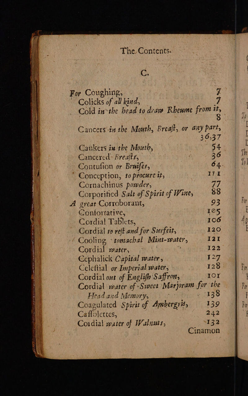 The Contents. C. For Coughing, 7 ~ Colicks of all kind, ; Cancers in the Mouth, Breaft, or any part, 36,37 Cankers ix the Mouth, «54 Cancercd-Freafts, ; 36 Contufion or Braifes, 64. ' Conception, to procure if, 171 i Cornachinus powder, 77 Corporified Salt of Spirit of Wine, 33 if A great Corroborant, | 93 a Contortative, 165 a Cordial Tablets, 106 He Cordial to reft and for Surfeit, 120 ' | Cooling *tomachal Mint-water, I2I | Cordial water, 2. > 122 a Cephalick Capital water , 527 | Celeftial or Imperial water, 128 Cordial ont of Englifh Saffron, IOT i Cordial water of -Sweet Marjoram for the 1 ‘ Flead and Memory, tik eat abe © t- : Coagalated Spirit of Ambergris, 139 Ca flolettes, 242 aa Cordial water of Walnuts, 132 Cinamon