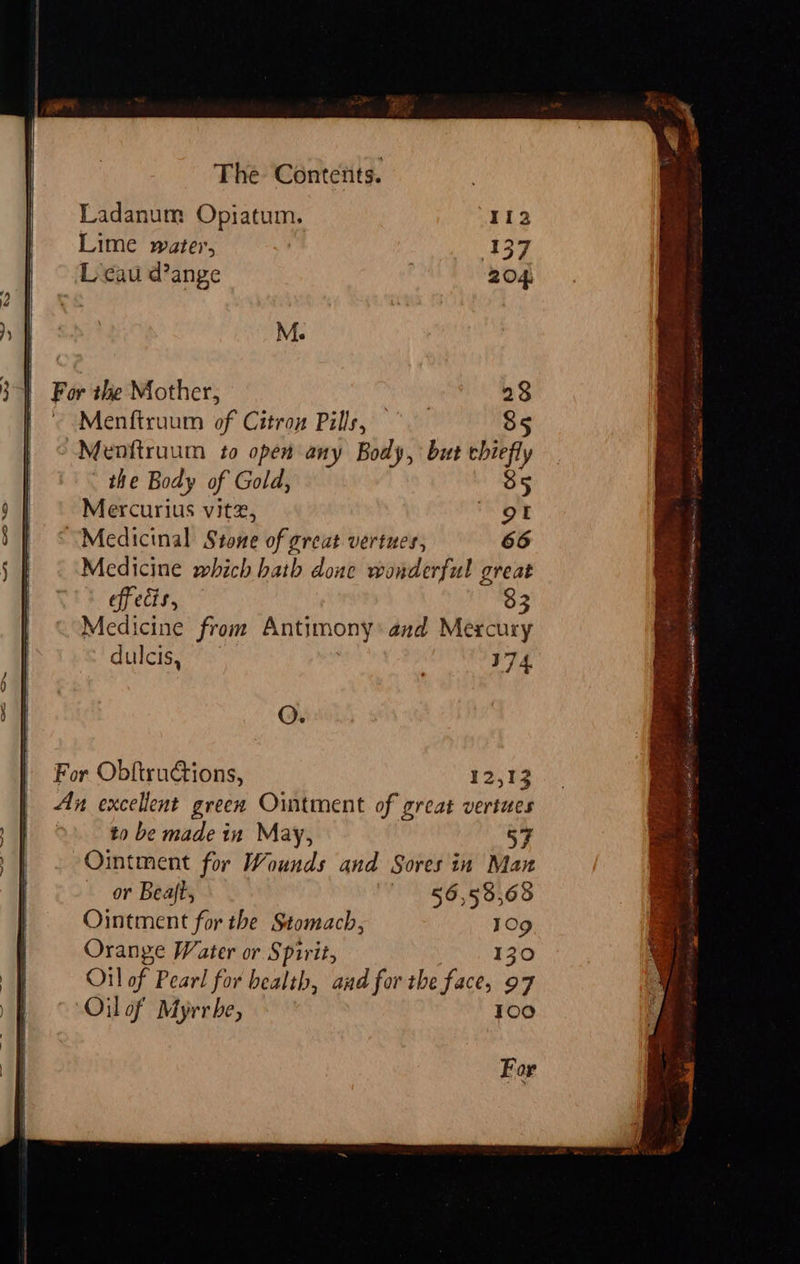   M. For the Mother, 28 Menftruum of Citron Pills, | 85 Menitruum to open any Body, but chief the Body of Gold, 35 Mercurius vitx, OF “Medicinal Stone of great vertues, 66 Medicine which hath doue wonderful great Tt effects, 33 Medicine from Antimony’ and Mercury dulcis, 174. O. For Obftructions, 12,13 Ax excellent green Ointment of great vertues | to be made in May, 57 Ointment for Wounds and Sores in Man or Beaft, 56,538,683 Ointment for the Stomach, 1Og Orange Water or Spirit, 130 Oil of Pearl for bealth, and for the face, 97 Oil of Myrr be, Too For 