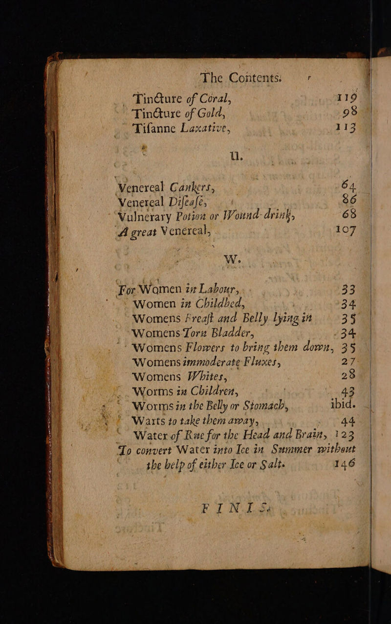 The Contents: Tindture of Gold, 98 Tifanne Laxative, 113 U. Venereal Cankers, 64. Venereal Difeafe, 86 Vulnerary Potiow or Wound- drink, 68 A great V enereal, 107 WwW. For Women is Labour, 33 Women in Childbed, | 34 Womens freaft and Belly lying in 35 Womens Toru Bladder, 34 Womens Flowers to bring them down, 35 Womens immoderate Fluxes, 27 Womens Whites, 28 Worms za Children, Worms zx the Belly or Stomach, ibid. Warts to take them away, 44 Water of Rae for the Head and Brain, 123 Io convert Water into Ice in Summer witheut the belp of either Ice or Salts 146 F i, N I Sd