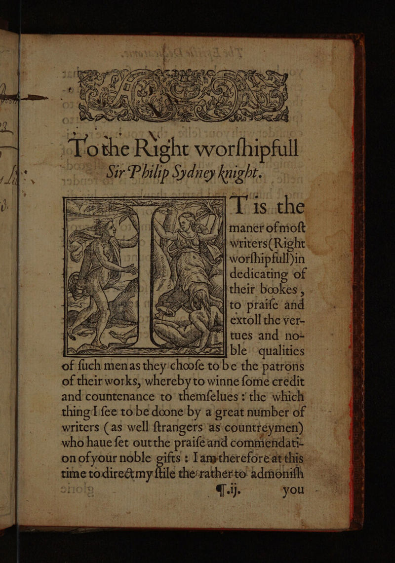 = arn 4 aw 0 ar ms Sh worthip full . Ome eke high | their bookes , NA to praife and A extoll the ver- tues and no- = = ble qualities of ſuch men as as they hoe to be the patrons of their works, whereby to winne fome credit and countenance to themſelues: the which thing: [fee to be done by a great number of writers (as well ſtrangers as countreymen) who haue fet out the praiſe and commendati- on of your noble gifts: Iam therefore at this time to N {tile the rather to admonifh . ij. you