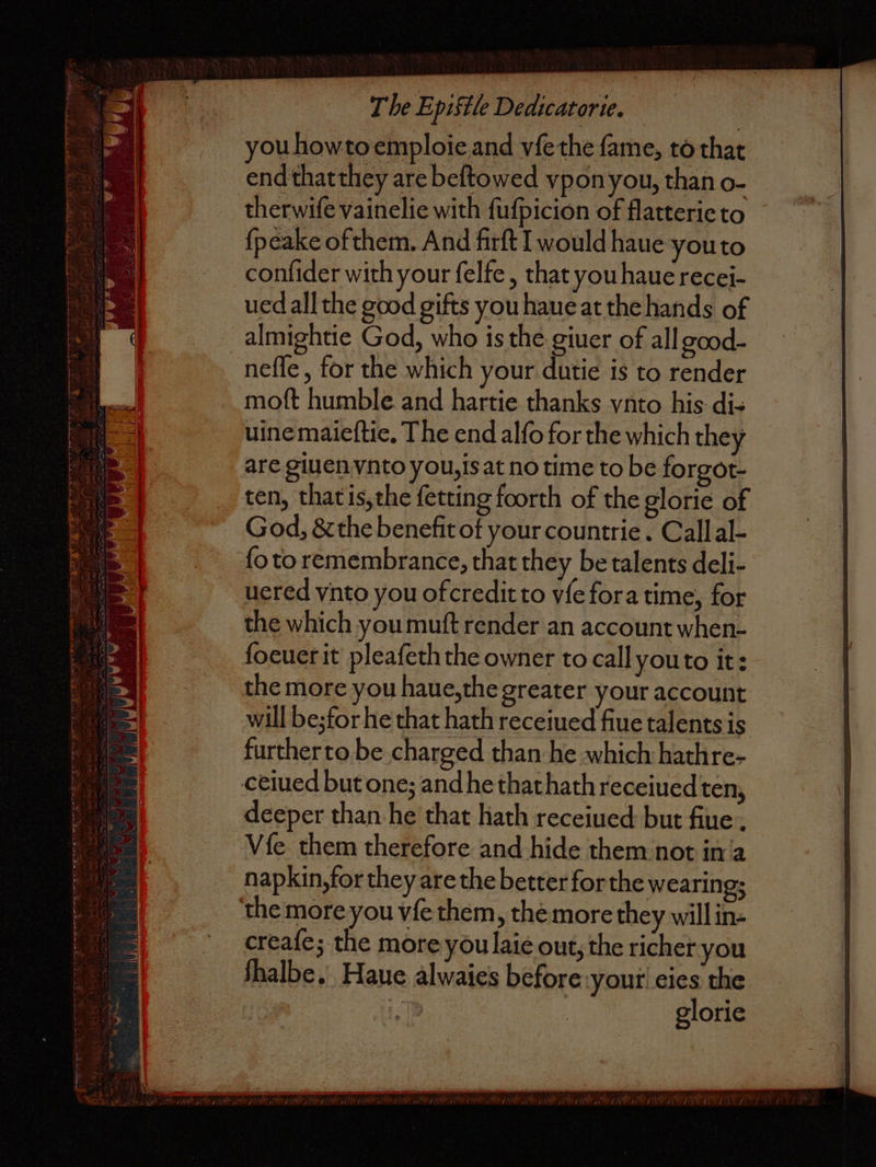 5 a ME 2 5 aot SE Se — TT 2 — — — n 5 . 5 14 * ~ 5 The Epistle Dedicatorie. you how to emploie and vſe the ſame, to that end that they are beſtowed vpon you, than o- therwiſe vainelie with ſuſpicion of flatterie to {peake of them. And firſt would haue you to conſider with your ſelfe, that you hauè recei- ued all the good gifts you haue at the hands of almightie God, who is the giuer of all good- moft humble and hartie thanks ynto his di- uine maieftie, The end alſo for the which they ten, that is, the ſetting foorth of the glorie of God, & the benefit of your countrie. Call al- ſo to remembrance, that they be talents deli- uered vnto you of credit to vſe for a time, for the which you muſt render an account when- ſoeuer it pleaſeth the owner to call you to it: the more you haue, the greater your account will bez for he that hath receiued fiue talents is further to be charged than he which hathre- deeper than he that hath receiued but fiue Vſe them therefore and hide them not in a napkin, for they are the better for the wearing; creaſeʒ the more you laie out, the richer you ſhalbe. Haue alwaies before your eies the Al. glorie
