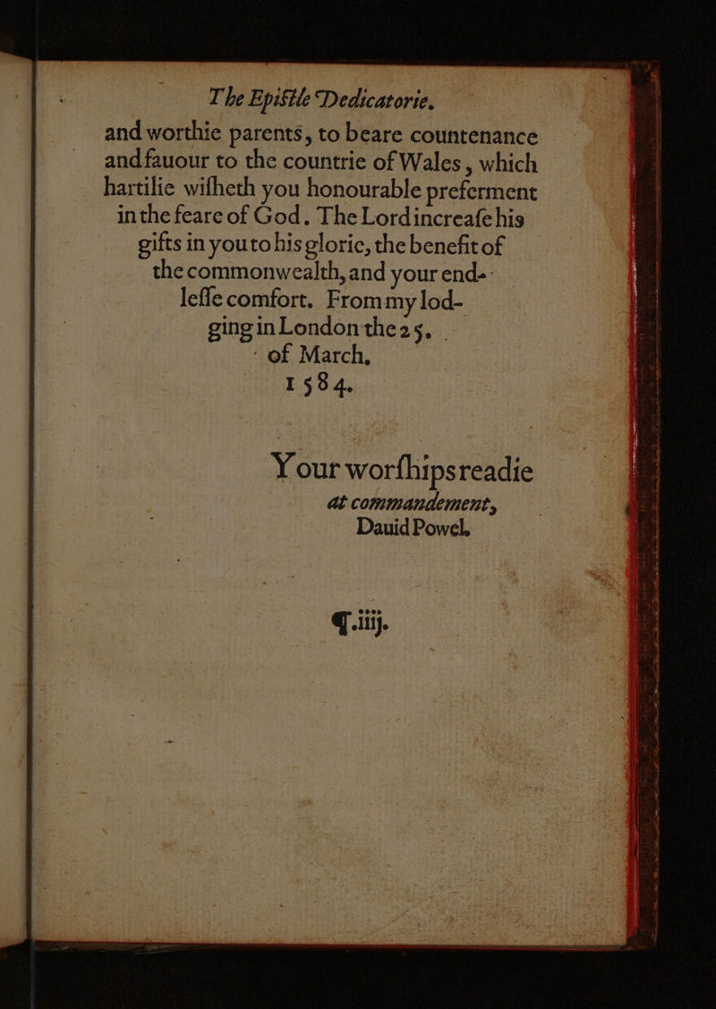 and worthie parents, to beare countenance and fauour to the countrie of Wales, which hartilie wifheth you honourable preferment inthe feare of God. The Lordincreafehis gifts in youtohis glorie, the benefit of the commonwealth, and your end- lefle comfort. From my lod- ging in London the 25. of March. 1584. Your worſhips readie at commandement, Dauid Powel.