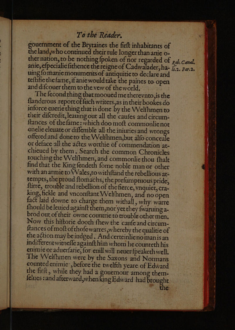 gouernment of the Brytaines the firſt inhabitants of the land,who continued their rule longer than anie 0 ther nation, to be nothing ſpoken of nor 1 of Rob. Canal, anie, eſpecialie ſithence the reigne of Cadwalader, ha- J 2. Par 2. uing ſo manie monuments of antiquitie to declare and teſtifie the ſame, if anie would take the paines to open and diſcouer them to the ve of the world. The ſecond thing that mooued me therevnto, is the ſlanderous report of ſuch writers, as in their bookes do inforce euerie thing that is done by the Welſhmen to their diſcredit, leauing out all the cauſes and circum- ſtances of the ſame: which doo moſt commonlie not onelie eleuate or diſſemble all the iniuries and wrongs offered and done to the Welſhmen, but alſo conceale or deface all the actes worthie of commendation at- chieued by them. Search the common Chronicles touching the Welſhmen, and commonlie thou fhalt king, fickle and vnconſtant Welfhmen, and no open fact laid downe to charge them withall, why: warre fhould be leuied againſt them, nor yet they ſwaruing a- brod out of their Oe countrie to trouble other men. Now this hiſtorie dooth ſhew the cauſe and circum- ftances of moſt ofthoſe warres, hereby the qualitie of the action may be iudged. And certeinlie no man is an indifferent witneſſe againſt him whom lie counteth his enimie or aduerfarie, for euill will neuer ſpeaketh well. The Welfhmen were by the Saxons and Normans counted enimie , before the twelfth yeare of Edward the fitſt, while they had a gouernour among them- ſelues: and afterward,whenking Edward had rought e 5 * : N an th N y * E 4 —. 4 Op mB GO ON: a Rn Rc hl Pi i tec ee Stn = tt at ge tas 8