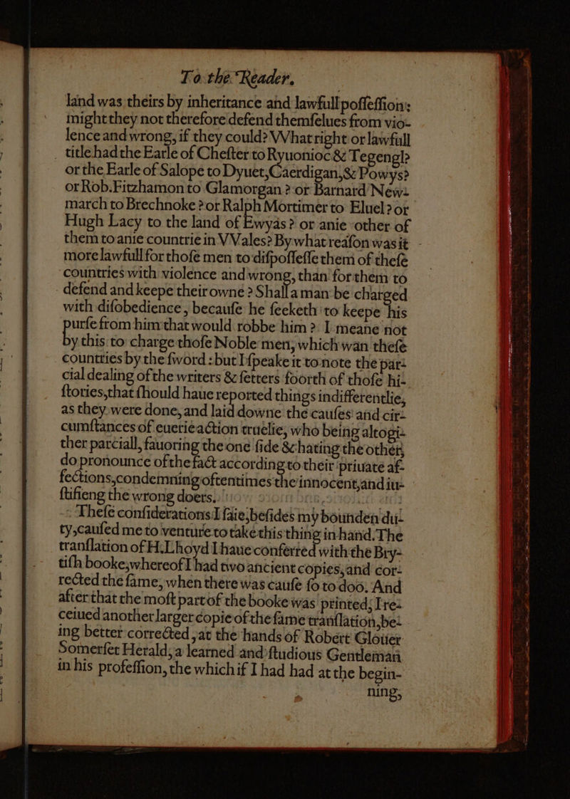 land was theirs by inheritance and law full poſſeſſion: might they not therefore defend themſelues from vio- lence and wrong, if they could? What right or law full title had the Earle of Chefter to Ryuonioc. &amp; Tegengl? or the Earle of Salope to Dyuke ( Aedig ant Powys? or Rob. Fitzhamon to Glamorgan ?-or Barnard Newa march to Brechnoke? or Ralph Mortimer to Eluel? or Hugh Lacy to the land of Ewyas? or anie other of them to anie countrie in VVales? By what reafon was it more law full for thoſe men to diſpoſſeſſe them of thefe countries with violence and wrong, than for them to defend and keepe their owne ? Shalla man be charged with diſobedience, becauſe he feeketh to keepe his urſe from him that would robbe him? I meane not by this to charge thofe Noble men, which wan thefe as they were done, and laid downe the cauſes and cir. cumſtances of euerie action truelie, who being altogi. ther parciall, fauoring the one fide &amp; hating the other do pronounce ofthe fact according to their priuate af- fections,condemning oftentimes tlie innocent, and iu- ſtifeng the wrong do ers. Bs tOdait! atti3 -. Thefe conſiderations I faiejbefides my bounden dui- ty, cauſed me to venture to take this thing in hand. The tranflation of H. Lhoyd I haue conferted with the Bry- tiſh booke;whereofI had two ancient copies, and cor: rected the ſame, when there was cauſe ſo to doo. And after that the moſt part of the booke was printed; Tre- ceiued another larger copie of the ſame tranſlation, be. ing better corrected, at the hands of Robert Glouer Somerſet Herald; a learned and ſtudious Gentleman in his profeffion, the which if I had had at the begin- : ning,