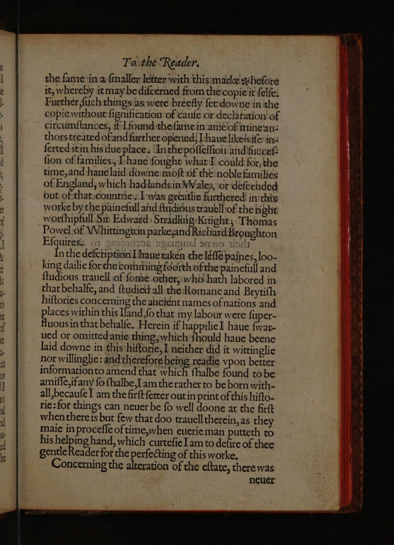 the fame in a ſmaller letter with this:marke x hefore it, whereby it may bedifcerned from the copie it ſelfe. Further {uch things as were breefly ſet dow ne in the copie without fignification of cauſe or declaration of circumſtances, if I found the ſame in aniè of mine au- thors treated of and further opened) L hnaue like xviſe in- ſerted it in his due place. In the pdſſeſſioii and ſuccef: ſion of families, E haue fought what I could for. the time, and haue laid downe moſt of the noble families of England; which had lands in Wales, or deſtehded out of that countrie Las greatlie furthered in this worke by the painefull and fiydioustrauell of the right worſhipfull Sip Edward Stradling Knight, Thomas Powel of Whittington parke, and Rich ard Broughton Eſquiresa 01 cui ot upc Inthe if Lhaue taken the laſſe paines, loo- king dailie forthe comming fourth ofthe painefull and ſtudious trauell of ſome orhery who hath labored in that behalfe, and {tudied:all the:Romanc and Brytifh. hiftories concerning the ancient names of nations and places within this Iand,fo that my labour were ſuper- fluous in that behalfe. Herein if happilie J haue ſwar- ued or omitted anie thing, which fhould haue beene laid downe in this hiftorie,I neither did it wittinglie nor willinglie: and therefore being readie vpon better information to amend that which fhalbe found to be amiſſe, ifany fo ſhalbe, I am the rather to be born with-. all, becauſe I am the firſt ſetter out in print of this hifto- rie: for things can neuer be ſo well doone at the firſt whenthere is but few that doo trauell therein, as they maie in proceſſe of time, hen euerie man putteth to his helping hand, which curteſie Lam to defire of thee: gentleReader for the perfecting of this worke, Concerning the alteration of the eſtate, there was neuer Kerr Nes 51 Oia HO 1494
