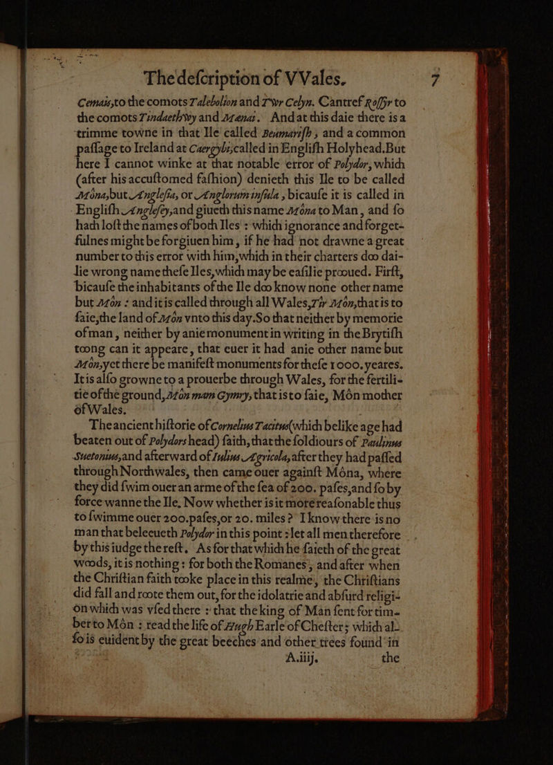 Cemais to the comots Talebalion and Tr Cehn. Cantref Nor to the comots 7indaethwy and Arena. And at this daie there is a trimme towne in that Ile called Beumanſh, and a common paſſage to Ireland at Caergyli, called in Englifh Holyhead. But here I cannot winke at that notable error of Polydor, which (after his accuſtomed fafhion) denieth this Ile to be called Mona, but Anglefia, or Anglorum inſula, bicauſe it is called in Engliſh. Angleſch, and giueth this name Mona to Man, and fo hach loſt che names of both Iles: which ignorance and forget- number to this error with him, which in their charters doo dai- lie wrong name thefe Iles, which may be eafilie prooued. Firſt, bicauſe the inhabitants of the Ile doo know none other name but Mön: and it is called through all Wales, Ti Mon, that is to ſaie, che land of on vnto this day. So that neither by memorie ofman, neither by anie monument in writing in the Brytifh toong can it appeare, that euer it had anie other name but Aon, yet there be manifeſt monuments for thefe 1000. yeares. It is alfo growne to a prouerbe through Wales, for the fertili- tie of the ground, An mam Gymry, that is to ſaie, Mon mother of Wales. The ancient hiſtorie of Cornelius Tacitus(which belike age had beaten out of Polydors head) faith, that the ſoldiours of Paulinus Sueroniu, and afterward of Iulius. Agricola, after they had paſſed through Northwales, then came ouer againſt Ména, where they did {wim ouer an arme of the fea of 200. paſes, and ſo by force wanne the Ile. Now whether is it more reaſonable thus to ſwimme ouer 200. paſes, or 20. miles? I know there is no man that beleeueth Polydor in this point: let all men therefore by this iudge the reſt. As for that ich he ſaieth of the great woods, it is nothing: for both the Romanes, and after when the Chriſtian faith tooke place in this realme, the Chtiftians did fall and roote them out, for the idolatrie and abſurd religi- on which was vſed there: that the king of Man fent for tim- ber to Mén : read the life of Hugh Earle of Cheſter; which al fois euident by the great beeches and other trees found in re.