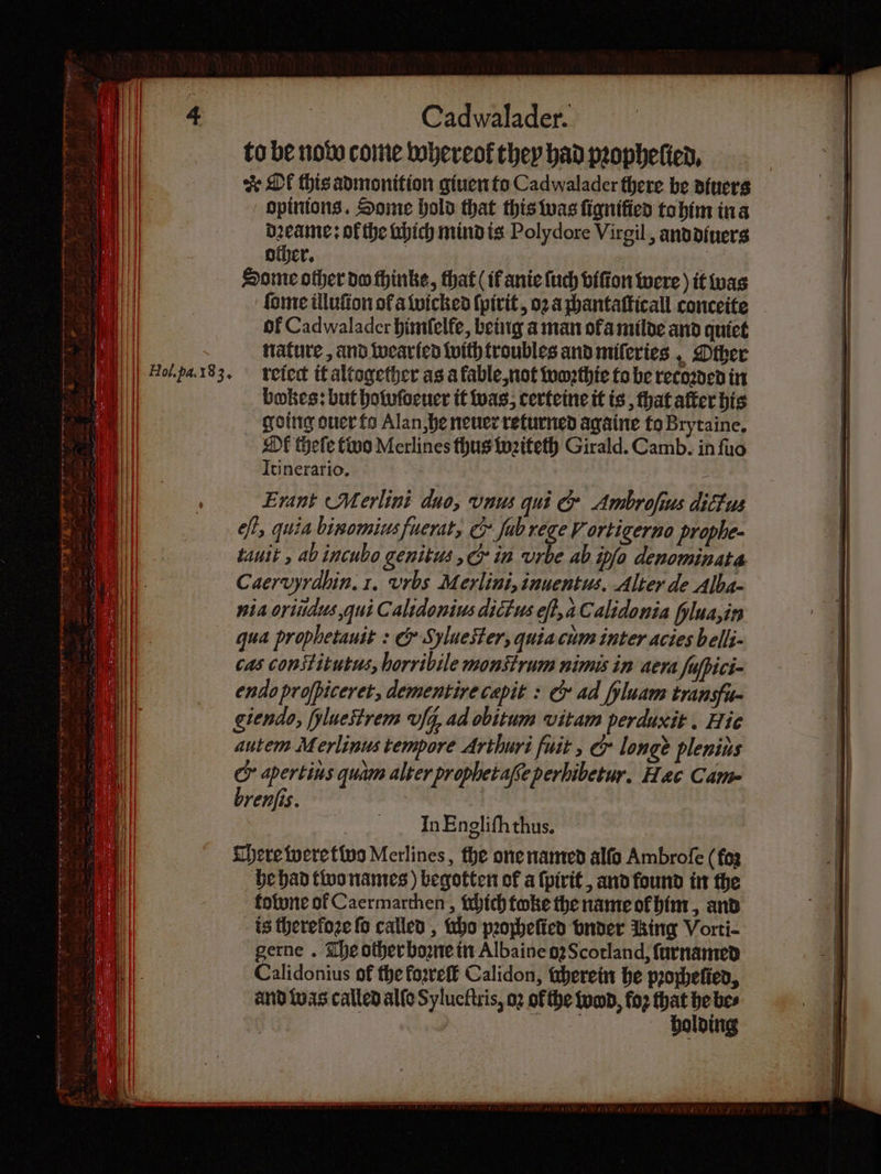 to be note come whereof they had pꝛopheſied. & Ol this admonition giuen to Cadwalader there be diuers opinions. Some hold that this was fignified to him in a dꝛeame: ofthe uhich mind is Polydore Virgil, and diuers other. 755 Some other do thinke, that (ik anie ſuch viſton were) it was ſome illuſton of a wicked ſpirit, oꝛ a chantaſticall conceite of Cadwalader himſelfe, being a man ofa milde and quiet nature, and wearied with troubles and miſeries, Other reiect it altogether as a fable, not woꝛthie to be recoꝛded in bokes: but holoſdeuer it was, certeine it is, that after his going ouer fo Alan, he neuer returned againe to Brytaine. Ol thele two Merlines thus wꝛiteth Girald. Camb. in ſuo Itinerario. é Erant Merlini duo, vnus qui & Ambrofius dlicus off, quia binomius fuerut, & ſab rege V ortigerno prophe- tauit , abincubo genitus, & in urbe ab ipfo denominata Caervyrdbin.1. vrbs Merlini, inuentus. Alter de Alba- nia oriudus, qui Calidonius dictus eſt d Calidonia fylua,in qua prophetauit : & Syluester, quia cum inter acies belli- cas constitutus, horribile mont rum nimis in aera Jufpici- endo profpiceret, dementirecepit : & ad fyluam transfuq giendo, Hlueſtrem fg, ad obitum vitam perduxit. Nic towne of Caermarthen, ſhich toke the name ol him, and is therefoze fo called, ho pꝛocheſied onder Ring Vorti- gerne. The other boꝛne in Albaine oꝛ Scotland, ſurnamed Calidonius of the foꝛreſt Calidon, therein he pꝛoheſied, and was called alle Sylueſtris, oꝛ of the ump, fo2 that he bes 8 N holding