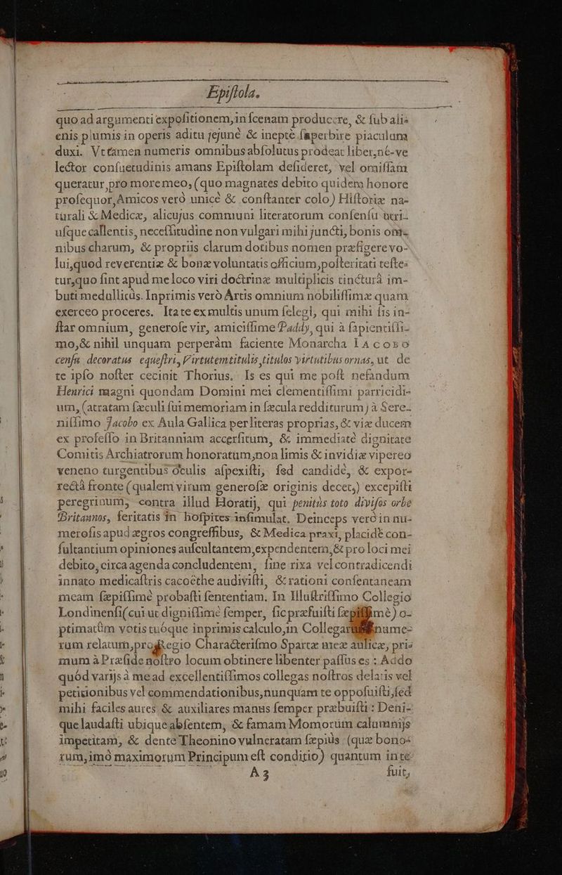 Epiftola. quo ad argumenti expolitionem, 1n Ícenam produc:re, &amp; fub alis enis plumis in operis aditu jejuné &amp; inepte faperbire piaculum duxi. Vttamen numeris omnibus abfolutus prodeat liber,n6-ve lector confaetudinis amans Epiftolam defideret, vel oriiffam queratur,pro moremeo, (quo magnates debito quidena honore profequor, Amicos vero unice &amp; conftanter colo) Hiflorie na- türali &amp; Medicz, alicujus communi hiteratorum confeníu uci ufque callentis, necefiitudine non vulgari mihi juncti, bonis om- nibus charum, &amp; propriis clarum dotibus nomen przfigere vo- lui,quod reverentiz &amp; bonz voluntatis officium,pofteritati tefte: turquo fint apud meloco viri do&amp;trinz multiplicis tincturà 1m- buti medallicis. Inprimis veró Ártis omnium nobiliffimz quam exerceo proceres. ltateex multis unum Íclegi, qui mih fis in- flar omnium, generofe vir, amiciffime 444), qui à (apienuifli- mo,&amp; nihil unquam perperám faciente Monarcha 14 coz o cenfa decoratus. equeftri, Virtutemtitulu titulos virtutibus ornas, ut. de te ipfo nofter cecinit Thorius. Is es qui me poft nefandum Henrici vaagni quondam Domini mei clementiffimi parricidi- um, (atratam fzculi fui memoriam in fzcula redditurum] à Sere. ulfimo 7acobo ex Aula Gallica per literas proprias, &amp; viz ducem ex profeflo in Britanniam accerfitum, &amp; immedisté dignitate Coniitis Archiatrorum honoratum;non limis &amp; invidiz vipereo veneno turgentibus Oculis afpexifli;; fsd candide, &amp; expor- rectà fronte (qualem vitum generofz originis decet) excepifli peregrinum, contra illud Hloratij, qui peuitüs toto divifos orbe (Britaunos, feritatis $n. hofpites infimulat. Deinceps vero innu- merofisapud zgros congreffibus, &amp; Medica praxi, placidt con- fultantium opiniones aufcultantem,expcndentera,&amp; pro loci mei debito, circaagenda concludentem, fine rixa velcontradicendi innato medicaflris cacoethe audivifti, &amp; ration confentaneam meam fzpifTimé probafti fententiam. In Hluftriffimo Collegio Londinenfi( cui ut digniffime femper, fic przfuifti fepiiffim?) o- ptimatüm votis tuóque inprimis calculo,in Collegarililiinume- rum relaturn;progsegio Chara&amp;terifmo Sparta imez aulicz, pris mum à Prafide noftro locum obtinere libenter paffus es : Addo quód varijs à me ad excellentiffimos collegas noftros dela:is vel petitionibus vel commendationibus,nunquam te oppofuiftifed mihi faciles aures. &amp; auxiliares manus femper przbuifü : Deni- que laudafti ubique abfentem, &amp; famam Momoruüm calumnis impetitam, &amp; dente Theonino vulneratam fz pius (quz bonos tum,imo maximorum Principum eft conditio) quantum inte