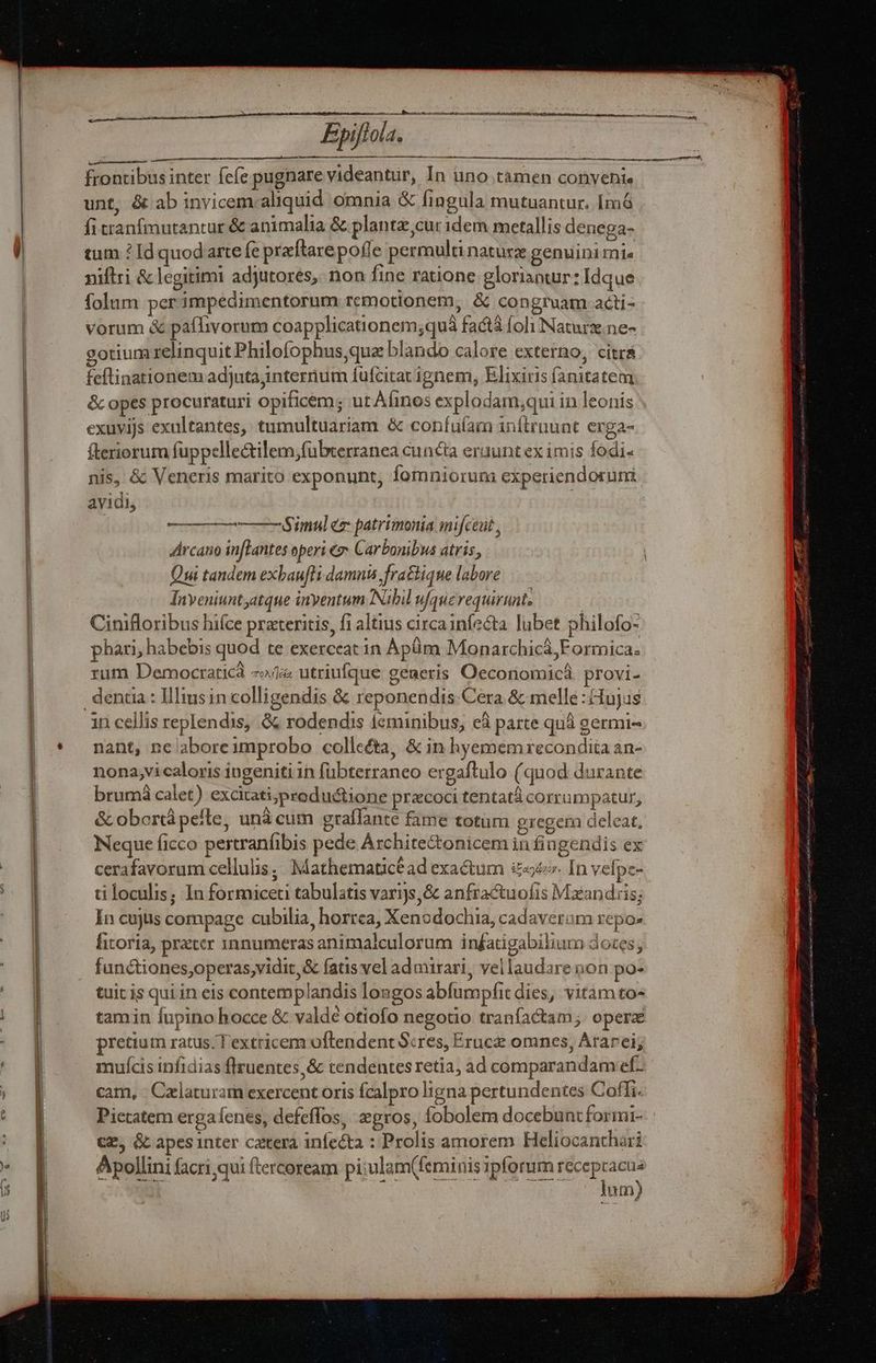 —— Epift. — frontibus inter Ícíe pugnare videantur, In uno tamen convenie unt, &amp; ab invicem aliquid omnia &amp; fingula mutuantur. Imó fi tranfmutantur &amp; animalia &amp; plantz,cur idem metallis denega- tum ? Id quodarte fe preftarepofle permulti naturx genuini mie niftri &amp; legitimi adjutores, non fine ratione gloriantur: Idque folum per impedimentorum remotionem, &amp; congruam acdti- vorum &amp; pafTivorum coapplicationem;quá fact foli Naturz.ne- gotium relinquit Philofophus que blando calore externo, citra feftinationem adjutajinternum füfcitatignem, Elixiris íanitatem &amp; opes procuraturi opificem; ut Afinos explodam;qui in leonis exuvijs exultantes, tumultuariam &amp; confuíam inítruunt erga- fteriorum fuppellectilem,fübterranea cuncta eruunt ex imis fodi- nis, &amp; Veneris marito exponunt, fomniorum experiendoruni ayidi, ——— Simul eg: patrimonia mifceut , Arcano inflantes operi 2 Carbonibus atris, Qui tandem exbaufli damni fra&amp;hique labore Inyeniuntyatque inyentum Nibil ufquerequirunt, Cinifloribus hifce preteritis, fi altius circa infecta. lubet philofo- ! ^ Mag ueri phari, habebis quod te exerceat in ÀApüim Monarchicá;Formica. rum Democratic 7» utriufque generis Oecoriomicá provi- 1n cellis replendis, &amp; rodendis leminibus, eà parte quà germi- nant, nc aboreimprobo collecta, &amp; in hyememrecondita an- nona,vicaloris ingeniti 1n fübterraneo ergaftulo (quod durante brumà calet) excitati,productione praecoci tentatà corrumpatur, &amp; obortá pelle, unà cum graffante fame totum gregem deleat, Neque ficco pertranfibis pede Archite&amp;onicem in fingendis ex cerafavorum cellulis, Mathematicéad exa&amp;um £«&amp;. In vefpz- ti loculis; In formiceti tabulatis varijs, &amp; anfractuofis Mxandris; In cujus compage cubilia, horrea, Xenodochia, cadaveram repo: fitoria, preter 1nnumeras animalculorum in£atigabilium does; fundiones,operas,vidit, &amp; fatis vel admirari, vellaudare non po- tuit is qui in eis contemplandis longos abfumpfit dies, vitam to« tamin fupino hocce &amp; valde otiofo negotio tranfactam; operz pretium ratus. T extricem oftrendent Scres, Eruce omnes, Ararei; mujícis infidias flruentes,&amp; tendentes retia, ad comparandam ef- cam, - Czlaturam exercent oris fcalpro ligna pertundentes Coffi. Pictatem erga fenes, defeffos, zgros, fobolem docebuntformi- CE, Gc apesinter catera infecta : Prolis amorem Heliocanthari Apollini facri qui (tercoream pi:ulam(feminis ipforum recep We um)