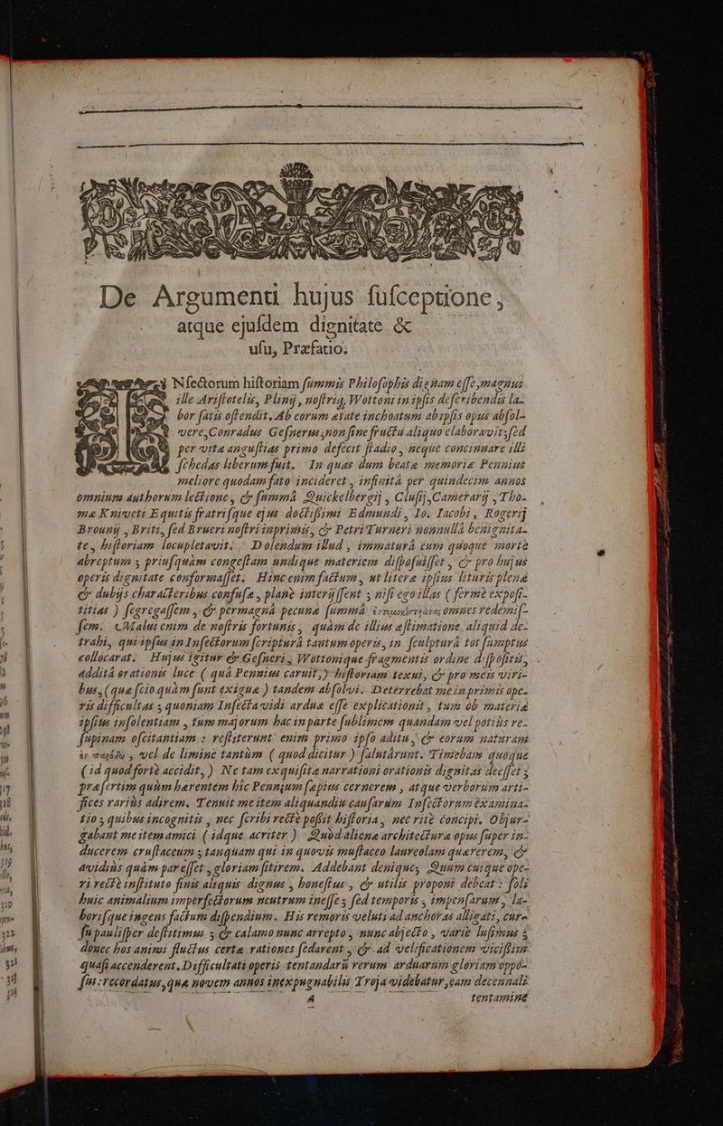 De Argumenu hujus fufcepuone , atque ejufdem dignitate &amp;c — | ufu, Prafatio; bez Nfectorum hiftoriam fummis Philofophi dignam effe ymaenus gu, ille Ariffotelis, Plinij, noftrig, Wottoni in ipfis deferibendus la- - bor fatis oftendit. Ab corum etate inchoatum. abipfis opus abfol-. AQ vereConradus Gefnerussnon fine fructu.aliquo elaboravitsfzd Qu perita angu[Has primo defcem fladio , neque concimmare 1I ; f bedas liberumfuit, 12 quas dum beata memoria Pennius meliore quodam fato incideret , infinttà per quindecim. annos omnium aytborum letkione , ci [mmm Euickelbereij , ClufijCamerarg , T bo- ma Kniveti Equitis fratri(que ejus. docfiffimi Edmundi, Io. Iacobi , Rogerij Brounij , Briti, fed Brueri noflri inprimis, cy Petri Turneri nonnulla benignita- te, hiftoriam locupletavit: / Dolendum tud , immaturá cum quoque sorte abreptum s priufquam congeflam undique materiem difpo[ulffet , c pro bujus operis dignitate conforaa[fet. — Hanc enim factum , ut litere ipfius lituris plena Q* dubijs characferibus confu[a , plane iutergffent s nifi ego illas ( ferm expoft- titius ) fearegaffem y: e» permagná pecume. (uim Vrsuntersonac omues redemi[- em. cAalui cnim de noflris fortunis | quam de illius e[imatione. aliquid de- trabi, qui ipfus in Infectorum [cripturà tautum operis, im. feulpturá tot fumsptus collocarat; Hujus igitur e» Gefneri ; Wottonique fragmentis ordine d (pofitis, addità er ation. luce ( quà Penuim caruit;) bifforiam texul, cy pro mess viri- bus, (qua [cio quam funt exigua ) tandem abfoloi. Deterrebat meinprimis ape vis difficultas s quoniam In(ecía vidi ardua effe explitationit , tum 0b materia epfits infolentiam , tum majorum bac inparte [ublimem quandam vel potiiis re- fupinam ofcitantiam : vefliterunt! enim primo ipfo aditu, c eorum maturam &amp;y macódo , vuel de limine tantüm ( quod dicitur ) falutárunt. Timebam quoque (7d quod fortà accidit, ) Ne tamexquifita narrationi orationis dignitas deeffet 5 prafertim quum barentem bic Peunqum f'apius cernerem , atque verborum arti- fíces raris adirem. Tenuit meitem aliquandiu caufarum: Infeiforum éxamiua- £jo s quibus incognitis , nec fcribi rette poftt bifforia, nec rito concipi. Oljur- gabant meitem amici ( idque acriter ) Quod aliena architettura epus fuper in- ducerem eruflaceum s tanquam qui im quovis muftaceo laureolam quarerem, ci evidits quàm par effet , eloriam fitirem. .Addebant denique Quum cuique ope- 7i reif à inflituto finis aquis. dignus , boneflus , cy utilis proponi debeat : foli buic animalium imperfettorum neutrum ine[fe s fed tempori 4 impen[arum , la- bori(que ingens fackum difpendium. His remoris ueluti ad anchor as allivati , cure. f» panlifper deflitimus s cy calamo nunc arrepto , munc abjecto , varie Tufiyeus à douec bos aninai fluckus certa vationes (edarent , cy ad velificationem viciffium quafi accenderent . D ifficultati operis tentandaru verum. arduarum gloriam oppo- [fni recordatus, qua nouem annos intxpugnabilis Troja videbatur eam decennalg A tentamine