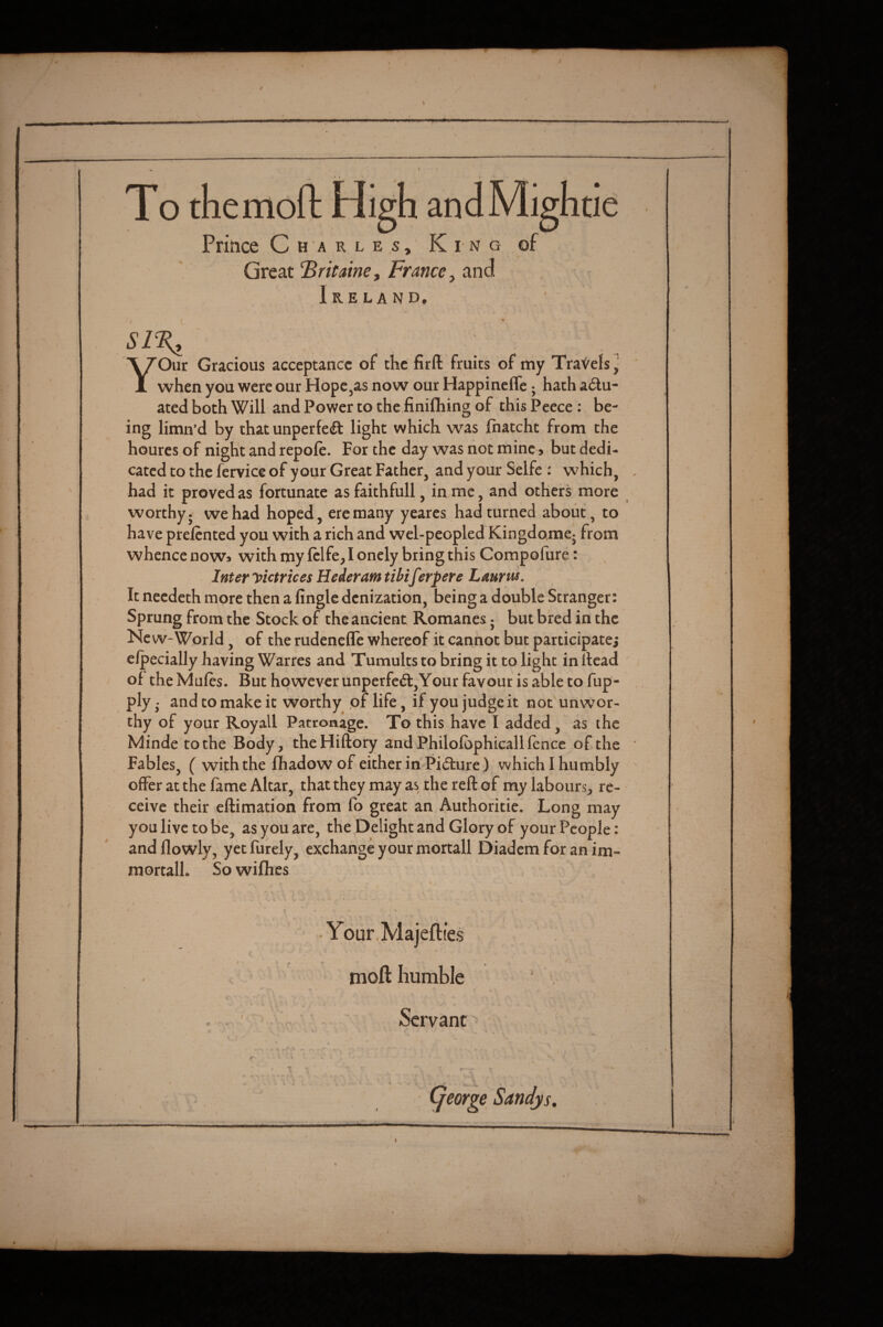 / / To the mo ft High anal Prince Charles, King Great ^ritaine, France, and Ireland. YOur Gracious acceptance of the firft fruits of my TraVels ^ when you were our Hope,as now our Happineffe; hath actu¬ ated both Will and Power to the finifhing of this Peece: be¬ ing limn’d by that unperfe(ft light which was fhatcht from the houres of night and repofe. For the day was not mine, but dedi¬ cated to the fervice of your Great Father, and your Selfc : which, . had it proved as fortunate as faithfull, in me, and others more worthy j we had hoped, ere many yeares had turned about, to have prelcnted you with a rich and wel-peopled Kingdome- from whence now* with my fclfe, I onely bring this Compofiire: Inter yictrices Hederam tibiferpere Laurus. It needeth more then a Angle denization, being a double Stranger: Sprung from the Stock of the ancient Romanes • but bred in the Ne w-World, of the rudenelle whereof it cannot but participatej clpecially having Warfes and Tumults to bring it to light in head ' of the Mufes. But however unperfeCl,Your favour is able to fup- ply • and to make it worthy of life, if you judge it not unwor¬ thy of your Royall Patronage. To this have I added, as the Minde to the Body, theHiftory and Philofbphicall fence of the Fables, ( with the fhadowof either in Picture) which I humbly offer at the fame Altar, that they may as the reft of my labours, re¬ ceive their eftimation from fo great an Authoritie. Long may you live to be, as you are, the Delight and Glory of your People: and flowly, yet Purely, exchange your mortall Diadem for an im- mortall. So wilhes » • / • Your.Majefties moft humble ' Servant