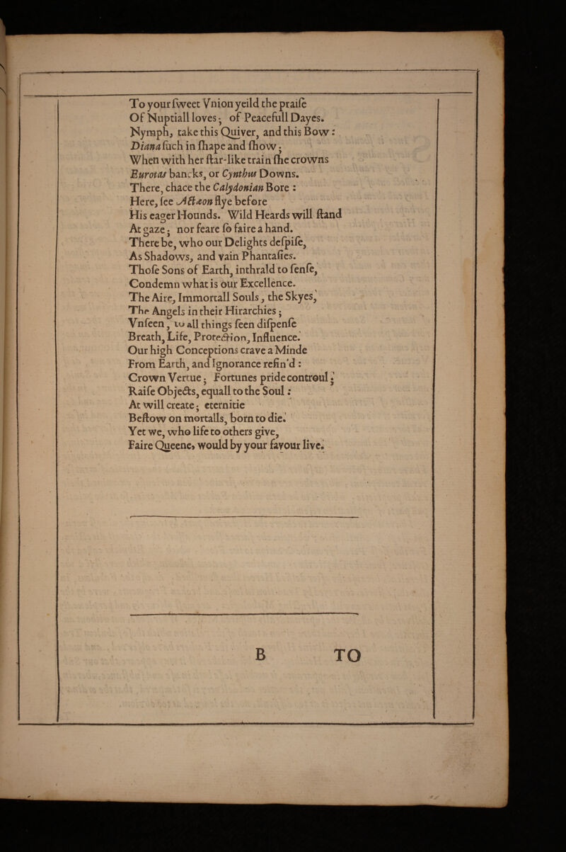 % To yourfweet Vnionycild the praife Of Nuptiall loves • of Peacefull Dayes. Nymph, take this Quiver, and this Bow: luch in fliape and fho W j When with her ftar-like train flic crowns Eurotas bancks, or Cynthus Downs. There,chace the Calydonian^oxc : Here, fee A&*on flye before His ea<ycr Hounds. Wild Heards will ftand At gaze j norfearclbfaircahand. There be, who our Delights defpile. As Shadows, and vain Phantafies. Thole Sons of Earth, inthrald to lenle, Condemn what is our Excellence. The Aire, Immortall Souls, the Skyes, Thp Angels in their Hirarchies; Vnlccn, lu all things lecn dilpenlc Breath, Life, ProtetJJ-ion, Influence. Our high Conceptions crave a Minde From Earth, and Ignorance refin’d: Crown Vertue • fortunes pride controul • Raife Objeds, equall to the Soul; At will create; etcrnitic Bellow on mortalls, born to dieJ ' Yet we, who life to others give, Faire (^eenc» would by your favour liveJ ^ =■■■.'.. \ . ' ■ * . ' c B TO I t