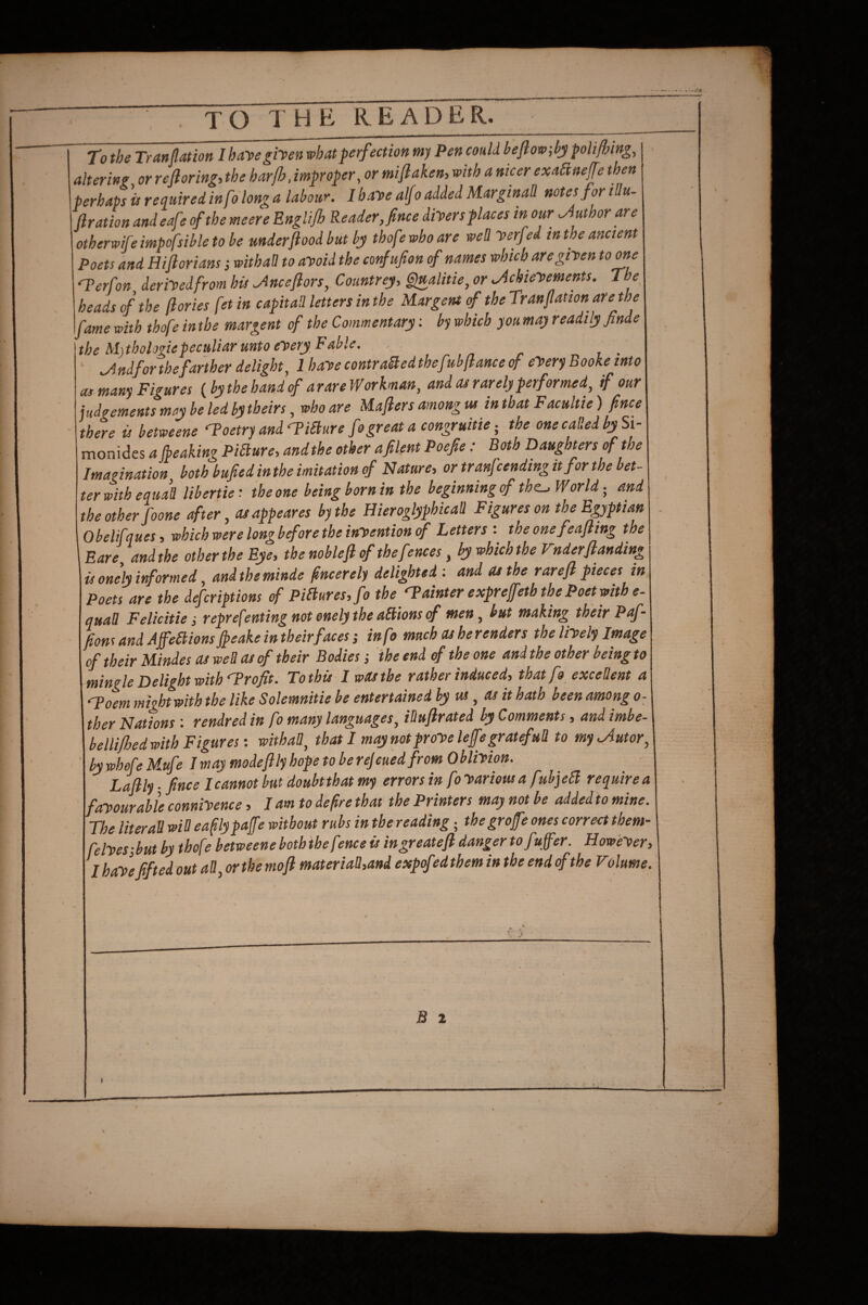 TO THE READER. To the Tranflation I hayegifen what perfection my Pen could heflow;hjy polifljingy altering or reftoring-, the harfh, improper, or miflaken, with a nicer exafiaeffe then perhaps'urequiredinfo tonga labour. I hayealfo added Marginal! notes for iUu- ftration andeafe of the meere EngUjh Reader Jnce divers places in our Author are otherwife impofsible to be under flood but by thof? who are well Verfed in the ancient Poets and Hiftorians i withaH to avoid the confufon of names which are given tome M’erfon deriVedfrom his ^nceflors, Countrey, G}ualitie, or .Achievements. The heads of the flories fet in capital! letters in the Mar gem of the Tranflation are the fame with thofe in the margent of the Commentary; by which you may readily finde the Mj thologiepeculiar unto every Fable. .Andfor the farther delight, 1 have contraBed thef'sbflance of eVery Booke into as many Figures {bythehandf arare Workman, and cu rarely performed, if our judgements may be led by theirs, who are Maflers among us in that Facultie) flnce there is betweene Poetry and^iSture fo great a congruitie the one caP.ed by Si- monides a fbeaking PiBure, andthe other afilent Poefe: Both Daughters of the Imagination both bufiedinthe imitation cf Nature, or tranfcendingit for the bet¬ ter with equa^ libertie: the one being born in the beginning of the-, World- and the other foone after, asappeares by the Hieroglyphic all Figures on the Egyptian Obelifques, which were longb fore the invention of Letters: theonefeafling the Bare, andthe other the Eye, the noblefl of the fences, by which the Vnderflanding is onely informed, and the minde flneerely delighted : and as the rarefl pieces in Poets are the deferiptions of PiBures, fo the fainter exprefeth the Poet with e- quaU Felicitie j representing not onely the aBions <f men, but making their Paf- fions and AffeBions fleake in their faces; info much as he renders the lively Image of their Mindes as weB as of their Bodies j the end of the one and the other being to mingle Delight with Profit. To this I was the rather induced, that fo exceUent a ‘Toem might with the like Solemnitie be entertained by us , as it hath been among o^ ther Nations : rendredin fo many languages, iDuflrated by Comments, and imbe- bellijhedwith Figures: withaB, that I may not prove lefegratefuB to my.Autor, by whofe Mufe I may modeflly hope to be rejcued from 0 blivion. Laflly - flnce I cannot but doubt that my errors in fo various a fuhjeB require a favourable connivence, I am to defre that the Printers may not be added to mine. The literaB wiB eaflypajfe without rubs in the reading; thegroffe ones correct them- felvesibut by thofe betweene both the fence is ingreatefl danger tofuffer. However, I have flf ted out aB, or the mofl materiaB,and expof sd them in the end cf the Volume.