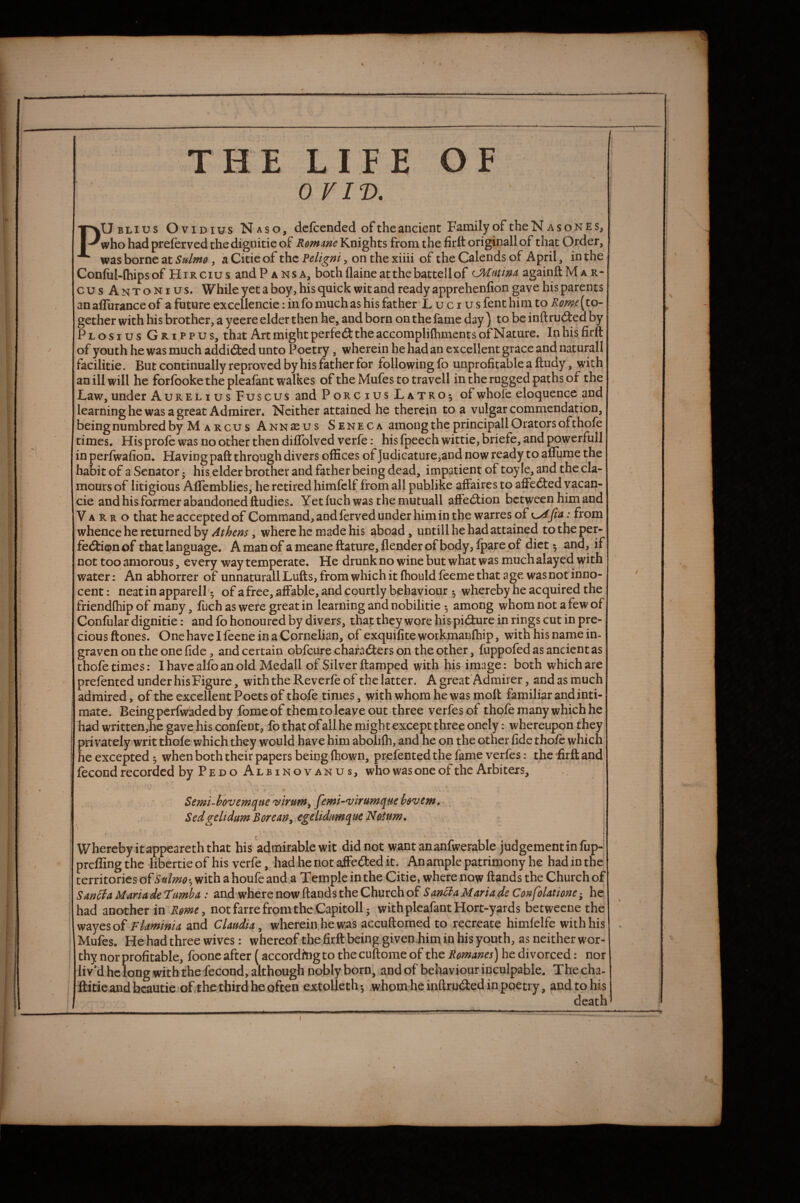 % * THE LIFE OF 0 VIT). \ PUblius O VIDIUS Naso, dcfcended of theancient Family of theN as ones, who had preferved thedignitie of Romme Knights from the firtt originallof that Order, was borne at Sulmo, a Citie of the Peligni, on the xiiii of the Calends of .April, in the ConfiiKhipsof Hircius andP ansa, bothflaineatthebattellof CMntim againftMAR- cusAntonius. While yet a boy, his quick wit and ready apprehenfion gave his parents anaffurance of a future exccllencie: info much as his father*L u c i u s fent him to (to¬ gether with his brother, a yeere elder then he, and born on the fame day ) to be inftrudted by Plosius Grippus, that Art might perfedlthe accompliftiments of Nature. In his firft of youth he was much addidlcd unto Poetry, wherein he had an excellent grace and naturall facilitie. But continually reproved by his father for following fo unprofitable a ftudy, with an ill will he forfookethepleafant walkes of the Mufes to travcll in the rugged paths of the Law, under Aurelius Fuscus and Porcius Latro^ of whole eloquence and learninghe was a great Admirer. Neither attained he therein to a vulgar commendation, beingniimbred by M'A Rcu s Annseus Seneca among the principall Orators of thofe times. His profc was no other then diffolved verfe: his fpeech wittie, briefe, and powerfull in perfwafion. Having paft through divers offices of Judicature,and now ready to aflume the habit of a Senator • his.elder brother and father being dead, impatient of toy le, and the cla¬ mours of litigious Aflemblies, he retired himfclf from all publike aflFaires to affedted yacan- cie and his forrher abandoned ftudies. Yet fuch was the mutuall affedlion between him and V A R R o that he accepted of Command, andlerved under him in the warres of : from whence he returned by Athens, where he made his aboad, until 1 he had attained to the per- fedtionof that language. A man of ameaneftature,flenderofbody,fparepf diet ^ and, if not too amorous, every way temperate. He drunk no wine but what was much alayed with water: An abhorrer of unnaturall Lufts, from which it fhould feeme that age was not inno¬ cent : neat in apparell '5 of a free, affable, and courtly behaviour whereby he acquired the friendfhip of many, fuch as wefe great in learning and nobilitie • among whom not a few of Confular dignitie: and fo honoured by divers, that they wore his pidture in rings cut in pre¬ cious (tones. One have I feene in a Cornelian, of exquifite workmanfhip, with his name in- graven on the one fide, and certain qbfeure charadlers on the other, fuppofed as ancient as thofe times: I have alfo an old Medall of Silver ftamped with his image: both which are prefented under his Figure, with the Reverfe of the latter. A great Admirer, and as much admired, ofthe excellent Poets of thofe times, with whom he was moll familiar and inti- ; mate. Being perfwaded by fomeof them to leave out three verfesof thofe many which he ; had written,he gave his confent, fp that ofall he might except three oncly: whereupon they privately writ thofewhich they would have him abolilh, and he on the other fide thofe which, he excepted 3 when both their papers being (hown, prefented the fame verfes: the iirft and I fecond recorded byPEDO Albinovanus, who was one of the Arbiters, * * Semi-hevemqtte'virum, femi-'virumquehevem. : ScdgelidufnBorctWy cgclidum^ueNetum, i Whereby itappeareth that his'admirable wit did not want an anfwerable judgement in fup- preffing the libertie of his verfe, had he not alFeded it. Anamplc patrimony he had in the I territories of with a houfe and a Temple in the Citie, where now Hands the Church of I SanStaMmadeTumbA: and where now Hands the Church of he had another in Rgme, not farre from the Capitoll; withpleafantHort-yards betweene the wayesof Flaminia and CUudU, wherein,he was accuHomed to recreate himfclfe with his ’ Mufes. He had three wives: whereof the firfl being givenjhim in his youth, as neither wor- I thy nor profitable, foonc after {according to the cuHome of the Romanes) he divorced: nor liv'd he long with the fecond, although nobly born, and of behaviour inculpable. Thecha- ftitie and bcautie of the third he often extolleth .whom he inHruded in poetry, and to his I death I