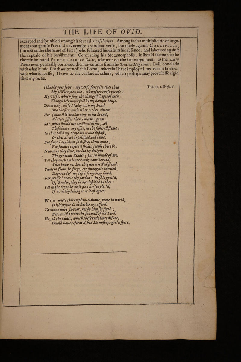 cxcerped and fprinklcd among his feverall ConfoUtions. Among fuch a multiplicide of argu¬ ments bur gentle Poet did never write a virulent verfe, but onely againft Gornificus; ( miskt under the name of Ibis) whofolicitedhiswifeinhisabfencc, and laboured agiinft the repeale of his banifhment. Concerning his Metamorpholis, it fhould feemethathe therein imitated PARTHENiusof Chios, who writ on the fame argument: as the Latin Poets even generally borrowed theirinventions from the Grecian Magaz,ins, I will conclude with what himfelf hath written of this Poem, wherein I have imployed my vacant hourcs; with what fucceffe, Heave to the cenfureof others, which perhaps may prove leffe rigid then my owne. Ithankeyour love: my verfs fane livelier then My pilfUre jhew me •, rvherefore thofe perufe: My verfe, which fing the changedfhapes of men • Though left unperfeB by my hanijht Mufe, Departing, thefe I fadly with my hand Into the fire ', with other riches, threw. Her f mne Althea burning in his brand, A better fifier then a mother grew : So Iy what jbouldnot perijh with me, cajl Thofe books, my iffue, in thefunerall flame: In that I did my Mufe my crime diftafl • Or that as yet unpolifbed and lame. Bui flnee I could not Jo deflroy them quite 5 For fundry copies it jhould feeme there b'e: Now may they live, nor lazily delight The generous Reader; put in minde of me. Tet they with patience can by none be read. That know not how they uncorre^ed fiand: Snatcht from the forge, ere throughly anviledj Deprived of my laft life-giving hand. For praife I crave thy pardon: highly graced. If, Reader, they be not dejpifed by thee: Tet in the front be thefefixe very^s placd, if with thy liking it at leajl agree. \ Who meets this Orphan-volume, poore in worthy Within your Citie harborage afford. To winne more favour, not by himJet forth • Rut raviflt from the funer all of his Lord. He, ad the faults, which thefr rude lines deface. Would have reform'd,had his mifbapsgivn fl^ce. Trift. lib* i«Elcgia, 6. \